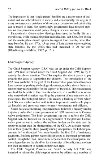 The implication is that ‘single parent’ families are a major cause of indi-
vidual and social breakdown in society and, consequently, the origins of
many contemporary problems of disturbance, depression and criminality
can be traced to them. Not surprisingly, governments have focused atten-
tion on lone parents in social policy changes in social security.
Paradoxically, Conservative ideology intervened in family life as a
moral issue, while maintaining that individualism, self-help, free choice
and the marketplace should operate to support lone parents, rather than
state benefits. By the 1970s, 45 per cent of lone parents were receiving
state benefits, by the 1980s this had increased to 70 per cent
(Glendinning and Millar, 1992, p. 151).
Child Support Agency
The Child Support Agency (CSA) was set up under the Child Support
Act 1991 (and reformed under the Child Support Act 1995) to try to
remedy the above situation. The CSA requires the absent parent to pay
towards the costs of supporting the children. The introduction of the
CSA was symbolic of the goal of the Conservative government to attack
lone parents by pushing the biological parents, notably absent fathers, to
take primary responsibility for the support of the child. The consequence
was to defer benefits to lone parents who were in a conflictual or other-
wise unresolved situation regarding the payment of maintenance by, in
most cases, the biological father. This created a backlog of work which
the CSA was unable to deal with in time to prevent considerable physi-
cal hardship and emotional stress to many lone parents and children.
Social policies concerning lone parenthood followed a broadly similar
trajectory under the Labour government of 1997 onwards as its Conser-
vative predecessor. The Blair government set out to reform the Child
Support Act, but focused on the alleged failure of the previous Conser-
vative government to reduce the welfare burden on the state and the
taxpayer, rather than the shortcomings of the CSA. As a token recogni-
tion of the arguments about poverty among lone parents, the Labour gov-
ernment left undeducted from state benefits the first £10 of maintence
payments. But lone parents were still subjected to increased government
control through the CSA, made more dependent on the absent parent and
more dependent on the child/ren for the receipt of benefit, since mothers
lost their entitlement to benefit in their own right.
The Child Support, Pensions and Social Security Act 2000 was
intended to reform the child support system, by addressing a number of
52 Social Policy for Social Work
 