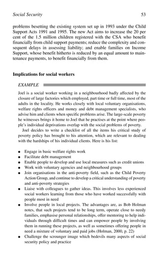 problems besetting the existing system set up in 1993 under the Child
Support Acts 1991 and 1995. The new Act aims to increase the 20 per
cent of the 1.5 million children registered with the CSA who benefit
financially from child support payments; reduce the complexity and con-
sequent delays in assessing liability; and enable families on Income
Support, whose benefit hitherto is reduced by an equal amount to main-
tenance payments, to benefit financially from them.
Implications for social workers
EXAMPLE
Joel is a social worker working in a neighbourhood badly affected by the
closure of large factories which employed, part time or full time, most of the
adults in the locality. He works closely with local voluntary organisations,
welfare rights officers and money and debt management specialists, who
advise him and clients when specific problems arise. The large-scale poverty
he witnesses brings it home to Joel that he practises at the point where peo-
ple’s individual deprivations overlap with the social problems of poverty.
Joel decides to write a checklist of all the items his critical study of
poverty policy has brought to his attention, which are relevant to dealing
with the hardships of his individual clients. Here is his list:
● Engage in basic welfare rights work
● Facilitate debt management
● Enable people to develop and use local measures such as credit unions
● Work with voluntary agencies and neighbourhood groups
● Join organisations in the anti-poverty field, such as the Child Poverty
Action Group, and continue to develop a critical understanding of poverty
and anti-poverty strategies
● Liaise with colleagues to gather ideas. This involves less experienced
social workers learning from those who have worked successfully with
people most in need
● Involve people in local projects. The advantages are, as Bob Holman
notes, that such projects tend to be long term, operate close to needy
families, emphasise personal relationships, offer mentoring to help indi-
viduals through difficult times and can empower people by involving
them in running these projects, as well as sometimes offering people in
need a mixture of voluntary and paid jobs (Holman, 2000, p. 22)
● Challenge the scrounger image which bedevils many aspects of social
security policy and practice
Social Security 53
 