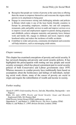● Recognise that people are victims of poverty at the same time as offering
them the means to empower themselves and overcome the stigma which
persists in its attachment to being poor
● Engage in consciousness raising and challenging attitudes and policies
in Britain which make it one of the least family friendly countries in
Europe by persuading employers, retailers, bus and rail companies,
restaurants, pubs and public services to audit and improve services so as
to improve social and employment support to parents during pregnancy
and childbirth, achieve adequate maternity and paternity leave, balance
work and family life, engage in childcare and travel, improve neigh-
bourhood safety and reduce the incidence of traffic accidents
● Contribute to wider anti-poverty, community development and economic
self-help initiatives, such as encouraging credit unions.
Chapter summary
This chapter has examined conceptions of poverty and social security. It
has surveyed changing anti-poverty and social security policies. It has
highlighted the preoccupation with rooting out lazy people and social
security scroungers which has played a prominent part in social security
policies of both Conservative and Labour governments since 1979.
Whereas measures to combat poverty have traditionally been based on
assumptions about the fecklessness and failings of individuals, includ-
ing social work clients, many of the causes of poverty are social in
origin and require the redistribution of wealth and income in society.
Further reading
Alcock P. (1997) Understanding Poverty, 2nd edn, Macmillan, Basingstoke – now
Palgrave
Ditch, J.S. (ed.) (1997) Poverty and Social Security: Issues and Research,
Englewood Cliffs, NJ, Prentice Hall
Child Poverty Action Group (CPAG) publications, such as:
Oppenheim, C. and Harker, L. (1996) Poverty: The Facts, London, CPAG
Walker A. and Walker, C. (1997) Britain Divided, London, CPAG
54 Social Policy for Social Work
 