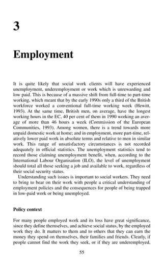 3
Employment
It is quite likely that social work clients will have experienced
unemployment, underemployment or work which is unrewarding and
low paid. This is because of a massive shift from full-time to part-time
working, which meant that by the early 1990s only a third of the British
workforce worked a conventional full-time working week (Hewitt,
1993). At the same time, British men, on average, have the longest
working hours in the EC, 40 per cent of them in 1990 working an aver-
age of more than 46 hours a week (Commission of the European
Communities, 1993). Among women, there is a trend towards more
unpaid domestic work at home; and in employment, more part-time, rel-
atively lower paid work in absolute terms and relative to men in similar
work. This range of unsatisfactory circumstances is not recorded
adequately in official statistics. The unemployment statistics tend to
record those claiming unemployment benefit, when, according to the
International Labour Organisation (ILO), the level of unemployment
should total all those seeking a job and available to work, regardless of
their social security status.
Understanding such issues is important to social workers. They need
to bring to bear on their work with people a critical understanding of
employment policies and the consequences for people of being trapped
in low-paid work or being unemployed.
Policy context
For many people employed work and its loss have great significance,
since they define themselves, and achieve social status, by the employed
work they do. It matters to them and to others that they can earn the
money they spend on themselves, their families and friends. Clearly, if
people cannot find the work they seek, or if they are underemployed,
55
 