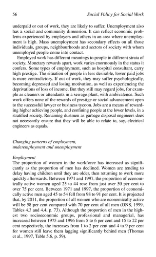 underpaid or out of work, they are likely to suffer. Unemployment also
has a social and community dimension. It can reflect economic prob-
lems experienced by employers and others in an area where unemploy-
ment is high. Mass unemployment has secondary effects on all those
individuals, groups, neighbourhoods and sectors of society with whom
unemployed people come into contact.
Employed work has different meanings to people in different strata of
society. Monetary rewards apart, work varies enormously in the status it
confers. Some types of employment, such as hospital consultant, carry
high prestige. The situation of people in less desirable, lower paid jobs
is more contradictory. If out of work, they may suffer psychologically,
becoming depressed and losing motivation, as well as experiencing the
deprivations of loss of income. But they still may regard jobs, for exam-
ple as cleaners or attendants in a sewage plant, with ambivalence. Such
work offers none of the rewards of prestige or social advancement open
to the successful lawyer or business tycoon. Jobs are a means of reward-
ing higher achieving people, and confining people at the lower levels, in a
stratified society. Renaming dustmen as garbage disposal engineers does
not necessarily ensure that they will be able to relate to, say, electrical
engineers as equals.
Changing patterns of employment,
underemployment and unemployment
Employment
The proportion of women in the workforce has increased as signifi-
cantly as the proportion of men has declined. Women are tending to
delay having children until they are older, then returning to work more
quickly afterwards. Between 1971 and 1997, the proportion of econom-
ically active women aged 25 to 44 rose from just over 50 per cent to
over 75 per cent. Between 1971 and 1997, the proportion of economi-
cally active men aged 45 to 54 fell from 98 to 91 per cent. It is projected
that, by 2011, the proportion of all women who are economically active
will be 58 per cent compared with 70 per cent of all men (ONS, 1999,
Tables 4.3 and 4.4, p. 73). Although the proportion of men in the high-
est two socioeconomic groups, professional and managerial, has
increased between 1975 and 1996 from 5 to 6 per cent and 15 to 22 per
cent respectively, the increases from 1 to 2 per cent and 4 to 9 per cent
for women still leave them lagging significantly behind men (Thomas
et al., 1997, Table 5.6, p. 59).
56 Social Policy for Social Work
 