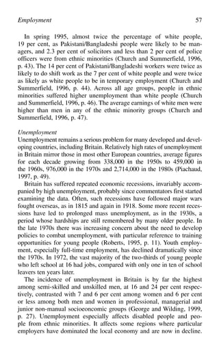 In spring 1995, almost twice the percentage of white people,
19 per cent, as Pakistani/Bangladeshi people were likely to be man-
agers, and 2.3 per cent of solicitors and less than 2 per cent of police
officers were from ethnic minorities (Church and Summerfield, 1996,
p. 43). The 14 per cent of Pakistani/Bangladeshi workers were twice as
likely to do shift work as the 7 per cent of white people and were twice
as likely as white people to be in temporary employment (Church and
Summerfield, 1996, p. 44). Across all age groups, people in ethnic
minorities suffered higher unemployment than white people (Church
and Summerfield, 1996, p. 46). The average earnings of white men were
higher than men in any of the ethnic minority groups (Church and
Summerfield, 1996, p. 47).
Unemployment
Unemployment remains a serious problem for many developed and devel-
oping countries, including Britain. Relatively high rates of unemployment
in Britain mirror those in most other European countries, average figures
for each decade growing from 338,000 in the 1950s to 459,000 in
the 1960s, 976,000 in the 1970s and 2,714,000 in the 1980s (Piachaud,
1997, p. 49).
Britain has suffered repeated economic recessions, invariably accom-
panied by high unemployment, probably since commentators first started
examining the data. Often, such recessions have followed major wars
fought overseas, as in 1815 and again in 1918. Some more recent reces-
sions have led to prolonged mass unemployment, as in the 1930s, a
period whose hardships are still remembered by many older people. In
the late 1970s there was increasing concern about the need to develop
policies to combat unemployment, with particular reference to training
opportunities for young people (Roberts, 1995, p. 11). Youth employ-
ment, especially full-time employment, has declined dramatically since
the 1970s. In 1972, the vast majority of the two-thirds of young people
who left school at 16 had jobs, compared with only one in ten of school
leavers ten years later.
The incidence of unemployment in Britain is by far the highest
among semi-skilled and unskilled men, at 16 and 24 per cent respec-
tively, contrasted with 7 and 6 per cent among women and 6 per cent
or less among both men and women in professional, managerial and
junior non-manual socioeoncomic groups (George and Wilding, 1999,
p. 27). Unemployment especially affects disabled people and peo-
ple from ethnic minorities. It affects some regions where particular
employers have dominated the local economy and are now in decline.
Employment 57
 