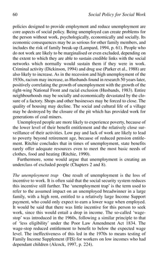 policies designed to provide employment and reduce unemployment are
core aspects of social policy. Being unemployed can create problems for
the person without work, psychologically, economically and socially. Its
economic consequences may be as serious for other family members, and
includes the risk of family break-up (Lampard, 1994, p. 61). People who
do not work are likely to be marginalised or even excluded, depending on
the extent to which they are able to sustain credible links with the social
networks which normally would sustain them if they were in work.
Criminal activity (Dickinson, 1994) and drug use (Parker et al., 1988) are
also likely to increase. As in the recession and high unemployment of the
1930s, racism may increase, as Husbands found in research 50 years later,
positively correlating the growth of unemployment with the growth of the
right-wing National Front and racial exclusion (Husbands, 1983). Entire
neighbourhoods may be socially and economically devastated by the clo-
sure of a factory. Shops and other businesses may be forced to close. The
quality of housing may decline. The social and cultural life of a village
may be destroyed by the closure of the pit which has provided work for
generations of coal miners.
Unemployed people are more likely to experience poverty, because of
the lower level of their benefit entitlement and the relatively close sur-
veillance of their activities. Low pay and lack of work are likely to lead
to poverty beyond retirement age, because of reduced pension entitle-
ment. Ritchie concludes that in times of unemployment, state benefits
rarely offer adequate resources even to meet the most basic needs of
clothes, food and heating (Ritchie, 1990).
Furthermore, some would argue that unemployment is creating an
underclass of excluded people (Chapters 2 and 8).
The unemployment trap One result of unemployment is the loss of
incentive to work. It is often said that the social security system reduces
this incentive still further. The ‘unemployment trap’ is the term used to
refer to the assumed impact on an unemployed breadwinner in a large
family, with a high rent, entitled to a relatively large Income Support
payment, who could only expect to earn a lower wage when employed.
It would be said that there was little incentive for this person to seek
work, since this would entail a drop in income. The so-called ‘wage-
stop’ was introduced in the 1960s, following a similar principle to that
of ‘less eligibility’ under the Poor Law Amendment Act 1834. The
wage-stop reduced entitlement to benefit to below the expected wage
level. The ineffectiveness of this led in the 1970s to means testing of
Family Income Supplement (FIS) for workers on low incomes who had
dependant children (Alcock, 1997, p. 224).
60 Social Policy for Social Work
 