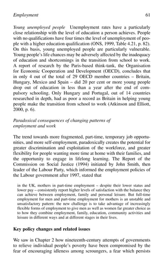 Young unemployed people Unemployment rates have a particularly
close relationship with the level of education a person achieves. People
with no qualifications have four times the level of unemployment of peo-
ple with a higher education qualification (ONS, 1999, Table 4.21, p. 82).
On this basis, young unemployed people are particularly vulnerable.
Young people’s life chances may be adversely affected by the inadequacy
of education and shortcomings in the transition from school to work.
A report of research by the Paris-based think-tank, the Organisation
for Economic Cooperation and Development (OECD), concludes that
in only 4 out of the total of 29 OECD member countries – Britain,
Hungary, Mexico and Spain – did 20 per cent or more young people
drop out of education in less than a year after the end of com-
pulsory schooling. Only Hungary and Portugal, out of 14 countries
researched in depth, had as poor a record as Britain in helping young
people make the transition from school to work (Atkinson and Elliott,
2000, p. 6).
Paradoxical consequences of changing patterns of
employment and work
The trend towards more fragmented, part-time, temporary job opportu-
nities, and more self-employment, paradoxically creates the potential for
greater discrimination and exploitation of the workforce, and greater
flexibility for people wanting more time at home with their families, and
the opportunity to engage in lifelong learning. The Report of the
Commission on Social Justice (1994) initiated by John Smith, then
leader of the Labour Party, which informed the employment policies of
the Labour government after 1997, stated that
in the UK, mothers in part-time employment – despite their lower status and
lower pay – consistently report higher levels of satisfaction with the balance they
can achieve between employment, family and personal leisure. But full-time
employment for men and part-time employment for mothers is an unstable and
unsatisfactory pattern: the new challenge is to take advantage of increasingly
flexible forms of employment to give men as well as women far greater choice as
to how they combine employment, family, education, community activities and
leisure in different ways and at different stages in their lives.
Key policy changes and related issues
We saw in Chapter 2 how nineteenth-century attempts of governments
to relieve individual people’s poverty have been compromised by the
fear of encouraging idleness among scroungers, a fear which persists
Employment 61
 