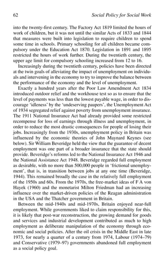into the twenty-first century. The Factory Act 1819 limited the hours of
work of children, but it was not until the similar Acts of 1833 and 1844
that measures were built into legislation to require children to spend
some time in schools. Primary schooling for all children became com-
pulsory under the Education Act 1870. Legislation in 1891 and 1895
restricted the hours of work further. During the twentieth century, the
upper age limit for compulsory schooling increased from 12 to 16.
Increasingly during the twentieth century, policies have been directed
at the twin goals of alleviating the impact of unemployment on individu-
als and intervening in the economy to try to improve the balance between
the performance of the economy and the level of unemployment.
Exactly a hundred years after the Poor Law Amendment Act 1834
introduced outdoor relief and the workhouse test so as to ensure that the
level of payments was less than the lowest payable wage, in order to dis-
courage ‘idleness’ by the ‘undeserving paupers’, the Unemployment Act
of 1934 segregated relief against poverty from unemployment insurance.
The 1911 National Insurance Act had already provided some restricted
recompense for loss of earnings through illness and unemployment, in
order to reduce the most drastic consequences for people of losing their
jobs. Increasingly from the 1930s, unemployment policy in Britain was
influenced by the economic theories of John Maynard Keynes (see
below). Sir William Beveridge held the view that the guarantee of decent
employment was one part of a broader insurance that the state should
provide. Beveridge’s reforms led to the National Insurance Act 1946 and
the National Assistance Act 1948. Beveridge regarded full employment
as desirable, with no more than 500,000 people in ‘frictional unemploy-
ment’, that is, in transition between jobs at any one time (Beveridge,
1944). This remained broadly the case in the relatively full employment
of the 1950s and 60s. From the 1970s, the free-market ideas of F A von
Hayek (1960) and the monetarist Milton Friedman had an increasing
influence over the market-driven policies of the Reagan administration
in the USA and the Thatcher government in Britain.
Between the mid-1940s and mid-1970s, Britain enjoyed near-full
employment. While governments liked to claim responsibility for this,
it is likely that post-war reconstruction, the growing demand for goods
and services and industrial development contributed as much to high
employment as deliberate manipulation of the economy through eco-
nomic and social policies. After the oil crisis in the Middle East in late
1973, for nearly a quarter of a century from 1974, Labour (1974–79)
and Conservative (1979–97) governments abandoned full employment
as a social policy goal.
62 Social Policy for Social Work
 