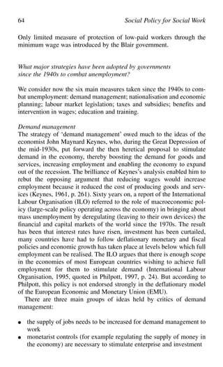 Only limited measure of protection of low-paid workers through the
minimum wage was introduced by the Blair government.
What major strategies have been adopted by governments
since the 1940s to combat unemployment?
We consider now the six main measures taken since the 1940s to com-
bat unemployment: demand management; nationalisation and economic
planning; labour market legislation; taxes and subsidies; benefits and
intervention in wages; education and training.
Demand management
The strategy of ‘demand management’ owed much to the ideas of the
economist John Maynard Keynes, who, during the Great Depression of
the mid-1930s, put forward the then heretical proposal to stimulate
demand in the economy, thereby boosting the demand for goods and
services, increasing employment and enabling the economy to expand
out of the recession. The brilliance of Keynes’s analysis enabled him to
rebut the opposing argument that reducing wages would increase
employment because it reduced the cost of producing goods and serv-
ices (Keynes, 1961, p. 261). Sixty years on, a report of the International
Labour Organisation (ILO) referred to the role of macroeconomic pol-
icy (large-scale policy operating across the economy) in bringing about
mass unemployment by deregulating (leaving to their own devices) the
financial and capital markets of the world since the 1970s. The result
has been that interest rates have risen, investment has been curtailed,
many countries have had to follow deflationary monetary and fiscal
policies and economic growth has taken place at levels below which full
employment can be realised. The ILO argues that there is enough scope
in the economies of most European countries wishing to achieve full
employment for them to stimulate demand (International Labour
Organisation, 1995, quoted in Philpott, 1997, p. 24). But according to
Philpott, this policy is not endorsed strongly in the deflationary model
of the European Economic and Monetary Union (EMU).
There are three main groups of ideas held by critics of demand
management:
● the supply of jobs needs to be increased for demand management to
work
● monetarist controls (for example regulating the supply of money in
the economy) are necessary to stimulate enterprise and investment
64 Social Policy for Social Work
 