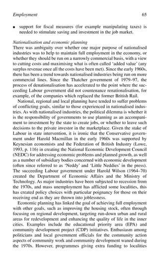 ● support for fiscal measures (for example manipulating taxes) is
needed to stimulate saving and investment in the job market.
Nationalisation and economic planning
There was ambiguity over whether one major purpose of nationalised
industries was to help to maintain full employment in the economy, or
whether they should be run on a narrowly commercial basis, with a view
to cutting costs and maximising what is often called ‘added value’ (any
surplus revenue once all the costs have been met). Since the early 1960s,
there has been a trend towards nationalised industries being run on more
commercial lines. Since the Thatcher government of 1979–97, the
process of denationalisation has accelerated to the point where the suc-
ceeding Labour government did not countenance renationalisation, for
example, of the companies which replaced the former British Rail.
National, regional and local planning have tended to suffer problems
of conflicting goals, similar to those experienced in nationalised indus-
tries. As with nationalised industries, the political dilemma is whether it
is the responsibility of governments to use planning as an accompani-
ment to investment by the state to create jobs, or whether to leave such
decisions to the private investor in the marketplace. Given the stake of
Labour in state intervention, it is ironic that the Conservative govern-
ment under Harold Macmillan in the early 1960s was supported by
Keynesian economists and the Federation of British Industry (Lowe,
1993, p. 116) in creating the National Economic Development Council
(NEDC) for addressing economic problems and planned growth, as well
as a number of subsidiary bodies concerned with economic development
(often since referred to as ‘Neddy’ and ‘Little Neddies’ in the press).
The succeeding Labour government under Harold Wilson (1964–70)
created the Department of Economic Affairs and the Ministry of
Technology. As major industries have been subjected to recession from
the 1970s, and mass unemployment has afflicted some localities, this
has created policy choices with particular poignancy for those on their
receiving end as they are thrown into joblessness.
Economic planning has linked the goal of achieving full employment
with other goals, such as improving the housing stock, often through
focusing on regional development, targeting run-down urban and rural
areas for redevelopment and enhancing the quality of life in the inner
cities. Examples include the educational priority area (EPA) and
community development project (CDP) initiatives. Enthusiasm among
politicians and local government officials for the community action
aspects of community work and community development waned during
the 1970s. However, programmes giving extra funding to localities
Employment 65
 