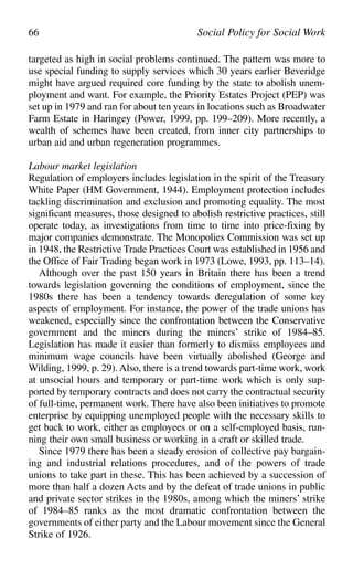 targeted as high in social problems continued. The pattern was more to
use special funding to supply services which 30 years earlier Beveridge
might have argued required core funding by the state to abolish unem-
ployment and want. For example, the Priority Estates Project (PEP) was
set up in 1979 and ran for about ten years in locations such as Broadwater
Farm Estate in Haringey (Power, 1999, pp. 199–209). More recently, a
wealth of schemes have been created, from inner city partnerships to
urban aid and urban regeneration programmes.
Labour market legislation
Regulation of employers includes legislation in the spirit of the Treasury
White Paper (HM Government, 1944). Employment protection includes
tackling discrimination and exclusion and promoting equality. The most
significant measures, those designed to abolish restrictive practices, still
operate today, as investigations from time to time into price-fixing by
major companies demonstrate. The Monopolies Commission was set up
in 1948, the Restrictive Trade Practices Court was established in 1956 and
the Office of Fair Trading began work in 1973 (Lowe, 1993, pp. 113–14).
Although over the past 150 years in Britain there has been a trend
towards legislation governing the conditions of employment, since the
1980s there has been a tendency towards deregulation of some key
aspects of employment. For instance, the power of the trade unions has
weakened, especially since the confrontation between the Conservative
government and the miners during the miners’ strike of 1984–85.
Legislation has made it easier than formerly to dismiss employees and
minimum wage councils have been virtually abolished (George and
Wilding, 1999, p. 29). Also, there is a trend towards part-time work, work
at unsocial hours and temporary or part-time work which is only sup-
ported by temporary contracts and does not carry the contractual security
of full-time, permanent work. There have also been initiatives to promote
enterprise by equipping unemployed people with the necessary skills to
get back to work, either as employees or on a self-employed basis, run-
ning their own small business or working in a craft or skilled trade.
Since 1979 there has been a steady erosion of collective pay bargain-
ing and industrial relations procedures, and of the powers of trade
unions to take part in these. This has been achieved by a succession of
more than half a dozen Acts and by the defeat of trade unions in public
and private sector strikes in the 1980s, among which the miners’ strike
of 1984–85 ranks as the most dramatic confrontation between the
governments of either party and the Labour movement since the General
Strike of 1926.
66 Social Policy for Social Work
 