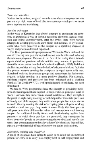 Taxes and subsidies
Various tax incentives, weighted towards areas where unemployment was
particularly high, were offered also to encourage employers to invest
more in plant and machinery.
Benefits and wages
In the wake of Keynesian (see above) attempts to encourage the econ-
omy to expand as a way of solving economic problems such as reces-
sion and rising unemployment, after the 1940s there were various
attempts to develop policies to curb prices and incomes, to try to over-
come what were perceived as the dangers of a spiralling increase in
wages and prices as demand expanded.
The Blair government’s programme of Welfare to Work included the
aim of reducing lone parents’ dependence on state benefits and inducing
them into employment. This was in the face of the reality that it is inad-
equate childcare provision which inhibits many women, in particular,
from this move, rather than lack of motivation (Hewitt, 1997). It did not
abolish inequalities arising from the lack of adequate childcare facilities
that prevent women entering the workplace on equal terms with men.
Sustained lobbying by pressure groups and researchers has led to sub-
sequent policies moving in a more positive direction. For example,
childcare support and provision has been enhanced and a Working
Families Tax Credit (WFTC), with special regard to childcare, has been
introduced.
Welfare to Work programmes have the strength of providing meas-
ures of encouragement and support to people who, in principle, want to
work. However, they suffer from several weaknesses: they strengthen
the punitive, right-wing ideology of self-help rather than state provision
of family and child support; they make some people feel under duress
to work, thereby running the risk of accepting jobs with poor working
conditions and low pay; they make it more likely that lone parents
will pass on to their children the values and assumptions – reinforcing
support for traditional family forms and discriminating against lone
parents – in which these practices are grounded; they strengthen the
direct control of people by government regulation of tax and benefit sys-
tems; they do not guarantee the alleviation of divisions and inequalities,
particularly the harmful effects of poverty on adults and children.
Education, training and enterprise
A range of initiatives have aimed to equip or re-equip the unemployed
person for entry or re-entry into employment or self-employment and
Employment 67
 