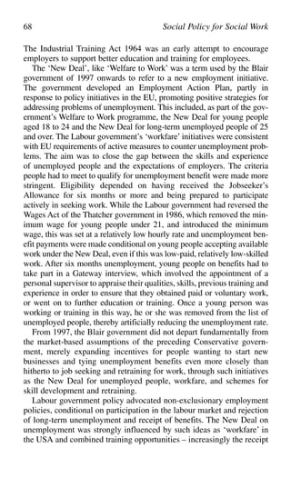 The Industrial Training Act 1964 was an early attempt to encourage
employers to support better education and training for employees.
The ‘New Deal’, like ‘Welfare to Work’ was a term used by the Blair
government of 1997 onwards to refer to a new employment initiative.
The government developed an Employment Action Plan, partly in
response to policy initiatives in the EU, promoting positive strategies for
addressing problems of unemployment. This included, as part of the gov-
ernment’s Welfare to Work programme, the New Deal for young people
aged 18 to 24 and the New Deal for long-term unemployed people of 25
and over. The Labour government’s ‘workfare’ initiatives were consistent
with EU requirements of active measures to counter unemployment prob-
lems. The aim was to close the gap between the skills and experience
of unemployed people and the expectations of employers. The criteria
people had to meet to qualify for unemployment benefit were made more
stringent. Eligibility depended on having received the Jobseeker’s
Allowance for six months or more and being prepared to participate
actively in seeking work. While the Labour government had reversed the
Wages Act of the Thatcher government in 1986, which removed the min-
imum wage for young people under 21, and introduced the minimum
wage, this was set at a relatively low hourly rate and unemployment ben-
efit payments were made conditional on young people accepting available
work under the New Deal, even if this was low-paid, relatively low-skilled
work. After six months unemployment, young people on benefits had to
take part in a Gateway interview, which involved the appointment of a
personal supervisor to appraise their qualities, skills, previous training and
experience in order to ensure that they obtained paid or voluntary work,
or went on to further education or training. Once a young person was
working or training in this way, he or she was removed from the list of
unemployed people, thereby artificially reducing the unemployment rate.
From 1997, the Blair government did not depart fundamentally from
the market-based assumptions of the preceding Conservative govern-
ment, merely expanding incentives for people wanting to start new
businesses and tying unemployment benefits even more closely than
hitherto to job seeking and retraining for work, through such initiatives
as the New Deal for unemployed people, workfare, and schemes for
skill development and retraining.
Labour government policy advocated non-exclusionary employment
policies, conditional on participation in the labour market and rejection
of long-term unemployment and receipt of benefits. The New Deal on
unemployment was strongly influenced by such ideas as ‘workfare’ in
the USA and combined training opportunities – increasingly the receipt
68 Social Policy for Social Work
 