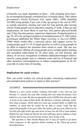 of benefits was made dependent on these – with clamping down heav-
ily on unemployed people considered lazy or benefit cheats. The Labour
government’s Social Exclusion Unit report (SEU, 1998) identified
161,000 young people, 9 per cent of the age group at the end of 1997,
as outside education, training and work for long periods after leaving
school. Young people not in education, training or work, if they go into
employment, are more likely to earn less, have poorer physical health
and, if they become parents, experience depression. Nonparticipation at
age 16–18 is the strongest predictor of unemployment at 21. The Labour
government published the White Paper Learning to Succeed (DfEE,
1998) which would offer a universal advice and support service for
young people aged 13–19, to target agencies as well as young people in
an effort to improve the transition from school to work. The aim was
social inclusion: offering all young people access to high-quality learning
and accredited achievement by 19; more unity, yet still diversity and
choice, of services; recognition of hitherto underacknowledged achieve-
ment by young people such as volunteer work; and use of financial and
other incentives (noncompulsory) to reduce nonparticipation of 16–18-
year-olds in some form of learning.
Implications for social workers
How can social workers use critical insights concerning employment
and unemployment policies to improve their practice?
EXAMPLE
Marian is a new social worker, working with Luke, a boy who has just
become 17, exactly one year after coming into care when his parents were
killed in a car crash. He did exceptionally well at GCSEs but refused to take
A levels in the wake of their death. He did have a chronic asthmatic condi-
tion when younger, which until two years ago seemed likely to inhibit his
mobility so much that he would not be able to secure work, but this
improved gradually as he grew older. He found a job last year. However, he
lost this job eight weeks ago and seems to have lost all will to seek another.
Marian has just found out that he has been pilfering and on talking to Luke
realises that he has not received any money since losing work.
The question is what should Marian do? It may be useful to jot down
some responses to this question before looking at the follow-up actions
described below.
Employment 69
 