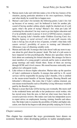 1. Marian meets Luke and with him makes a list of the key features of his
situation, paying particular attention to his own experiences, feelings
and what ideally he would like to happen next.
2. Marian’s and Luke’s list includes the following points: Luke’s list: fed
up because of no money; can’t be bothered to look for another job;
scared of having another asthma attack; might be chucked out of a job
again; what’s the point of trying? Marian’s list: what put Luke off
continuing his education?; he may want to go into higher education and
if so he probably needs to pursue A level or GNVQ courses; responsi-
bility for paying Luke’s benefits under Children (Leaving Care) Act,
Benefits Agency or social services?; role of care staff; reasons why
Luke is fed up, loss of job or loss of parents, or both?; what links with
careers service?; possibility of access to training and Jobseeker’s
Allowance; ways of obtaining suitable work.
3. Marian and Luke talk. It emerges that Luke doesn’t talk any more to any-
one about his grief about his parents’ death. The lack of a job seems to
have impacted on him psychologically. Marian also speculates what he
feels about not continuing his formal education. She arranges for him to
meet members of a young people’s network and he starts to attend their
group meetings and make friends there. Some of them are moving
through GCSE and A level courses. His mood becomes noticeably more
upbeat over subsequent weeks.
4. Luke refuses to discuss higher education. Marian takes up the question
of Luke’s entitlement to benefits. It emerges that until he is 18, social
services will be responsible for paying Luke’s benefits, if he is entitled
to the means-tested benefits of Income Support, Housing Benefit and
Jobseeker’s Allowance. She notes that if Luke’s asthma returned, any
non-means-tested benefits such as Disability Living Allowance would be
paid by the Benefits Agency.
5. Marian is aware that Luke will be leaving care eventually. She meets staff
in the residential home and talks to her predecessor social worker, who
has moved away from the area, to find out what issues have been dis-
cussed at previous reviews. She makes sure Luke has independent access
to expert advice on employment, housing, training, benefits and educa-
tion. She helps Luke to examine the possibility of further and higher edu-
cation, now that he has begun to talk about possibly studying for A levels.
Chapter summary
This chapter has examined the ways governments have drawn on
economic theories when developing policies to tackle unemployment.
70 Social Policy for Social Work
 