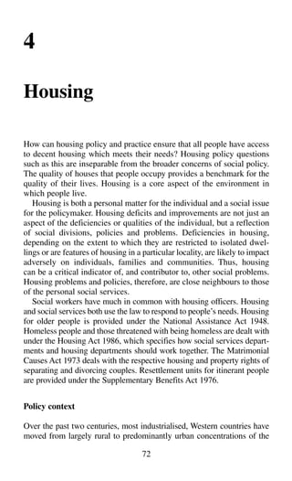 72
4
Housing
How can housing policy and practice ensure that all people have access
to decent housing which meets their needs? Housing policy questions
such as this are inseparable from the broader concerns of social policy.
The quality of houses that people occupy provides a benchmark for the
quality of their lives. Housing is a core aspect of the environment in
which people live.
Housing is both a personal matter for the individual and a social issue
for the policymaker. Housing deficits and improvements are not just an
aspect of the deficiencies or qualities of the individual, but a reflection
of social divisions, policies and problems. Deficiencies in housing,
depending on the extent to which they are restricted to isolated dwel-
lings or are features of housing in a particular locality, are likely to impact
adversely on individuals, families and communities. Thus, housing
can be a critical indicator of, and contributor to, other social problems.
Housing problems and policies, therefore, are close neighbours to those
of the personal social services.
Social workers have much in common with housing officers. Housing
and social services both use the law to respond to people’s needs. Housing
for older people is provided under the National Assistance Act 1948.
Homeless people and those threatened with being homeless are dealt with
under the Housing Act 1986, which specifies how social services depart-
ments and housing departments should work together. The Matrimonial
Causes Act 1973 deals with the respective housing and property rights of
separating and divorcing couples. Resettlement units for itinerant people
are provided under the Supplementary Benefits Act 1976.
Policy context
Over the past two centuries, most industrialised, Western countries have
moved from largely rural to predominantly urban concentrations of the
 