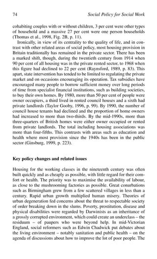 cohabiting couples with or without children, 3 per cent were other types
of household and a massive 27 per cent were one person households
(Thomas et al., 1998, Fig. 2B, p. 11).
Ironically, in view of its centrality to the quality of life, and in con-
trast with other related areas of social policy, most housing provision in
Britain traditionally has remained in the private sector. There has been
a marked shift, though, during the twentieth century from 1914 when
90 per cent of all housing was in the private rented sector, to 1968 when
this figure had declined to 22 per cent (Raynsford, 1989, p. 83). This
apart, state intervention has tended to be limited to regulating the private
market and on occasions encouraging its operation. Tax subsidies have
encouraged many people to borrow sufficient money over long periods
of time from specialist financial institutions, such as building societies,
to buy their own homes. By 1980, more than 50 per cent of people were
owner occupiers, a third lived in rented council houses and a sixth had
private landlords (Taylor Gooby, 1996, p. 99). By 1990, the number of
council house tenants had declined and the proportion of home owners
had increased to more than two-thirds. By the mid-1990s, more than
three-quarters of British homes were either owner occupied or rented
from private landlords. The total including housing associations was
more than four-fifths. This contrasts with areas such as education and
health where most provision since the 1940s has been in the public
sector (Ginsburg, 1999, p. 223).
Key policy changes and related issues
Housing for the working classes in the nineteenth century was often
built quickly and as cheaply as possible, with little regard for their com-
fort or health. The priority was to maximise the availability of labour,
as close to the mushrooming factories as possible. Great conurbations
such as Birmingham grew from a few scattered villages in less than a
century. Rapid urban growth multiplied human misery. Theories of
urban degeneration fed concerns about the threat to respectable society
of order breaking down in the slums. Poverty, prostitution, disease and
physical disabilities were regarded by Darwinists as an inheritance of
a grossly corrupted environment, which could create an underclass – the
residuum – of paupers who were beyond help. In mid-Victorian
England, social reformers such as Edwin Chadwick put debates about
the living environment – notably sanitation and public health – on the
agenda of discussions about how to improve the lot of poor people. The
74 Social Policy for Social Work
 