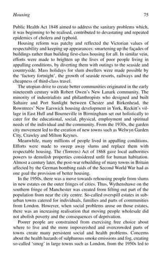 Public Health Act 1848 aimed to address the sanitary problems which,
it was beginning to be realised, contributed to devastating and repeated
epidemics of cholera and typhoid.
Housing reform was patchy and reflected the Victorian values of
respectability and keeping up appearances: smartening up the façades of
buildings rather than building first-class housing for all. In similar vein,
efforts were made to brighten up the lives of poor people living in
appalling conditions, by diverting them with outings to the seaside and
countryside. Mass holidays for slum dwellers were made possible by
the ‘factory fortnight’, the growth of seaside resorts, railways and the
cheapness of third-class travel.
The utopian drive to create better communities originated in the early
nineteenth century with Robert Owen’s New Lanark community. The
minority of industrialists and philanthropists who designed and built
Saltaire and Port Sunlight between Chester and Birkenhead, the
Rowntrees’ New Earswick housing development in York, Reckitt’s vil-
lage in East Hull and Bourneville in Birmingham set out holistically to
cater for the educational, social, physical, employment and spiritual
needs of the individual and the community. From the 1930s, the garden
city movement led to the creation of new towns such as Welwyn Garden
City, Crawley and Milton Keynes.
Meanwhile, many millions of people lived in appalling conditions.
Efforts were made to sweep away slums and replace them with
respectable housing. The (Torrens) Act of 1868 gave local authorities
powers to demolish properties considered unfit for human habitation.
Almost a century later, the post-war rebuilding of many towns in Britain
affected by the German bombing raids of the Second World War had as
one goal the provision of better housing.
In the 1950s, there was a move towards rehousing people from slums
in new estates on the outer fringes of cities. Thus, Wythenshawe on the
southern fringe of Manchester was created from lifting out part of the
population from near the city centre. So-called overspill estates in sub-
urban towns catered for individuals, families and parts of communities
from London. However, when social problems arose on those estates,
there was an increasing realisation that moving people wholesale did
not abolish poverty and the consequences of deprivation.
Poorer people are constrained from exercising free choice about
where to live and the more impoverished and overcrowded parts of
towns create many persistent social and health problems. Concerns
about the health hazards of sulphurous smoke emissions and fog, creating
so-called ‘smog’ in large towns such as London, from the 1950s led to
Housing 75
 