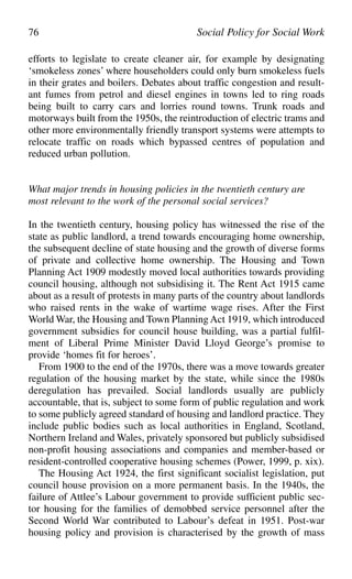 efforts to legislate to create cleaner air, for example by designating
‘smokeless zones’ where householders could only burn smokeless fuels
in their grates and boilers. Debates about traffic congestion and result-
ant fumes from petrol and diesel engines in towns led to ring roads
being built to carry cars and lorries round towns. Trunk roads and
motorways built from the 1950s, the reintroduction of electric trams and
other more environmentally friendly transport systems were attempts to
relocate traffic on roads which bypassed centres of population and
reduced urban pollution.
What major trends in housing policies in the twentieth century are
most relevant to the work of the personal social services?
In the twentieth century, housing policy has witnessed the rise of the
state as public landlord, a trend towards encouraging home ownership,
the subsequent decline of state housing and the growth of diverse forms
of private and collective home ownership. The Housing and Town
Planning Act 1909 modestly moved local authorities towards providing
council housing, although not subsidising it. The Rent Act 1915 came
about as a result of protests in many parts of the country about landlords
who raised rents in the wake of wartime wage rises. After the First
World War, the Housing and Town Planning Act 1919, which introduced
government subsidies for council house building, was a partial fulfil-
ment of Liberal Prime Minister David Lloyd George’s promise to
provide ‘homes fit for heroes’.
From 1900 to the end of the 1970s, there was a move towards greater
regulation of the housing market by the state, while since the 1980s
deregulation has prevailed. Social landlords usually are publicly
accountable, that is, subject to some form of public regulation and work
to some publicly agreed standard of housing and landlord practice. They
include public bodies such as local authorities in England, Scotland,
Northern Ireland and Wales, privately sponsored but publicly subsidised
non-profit housing associations and companies and member-based or
resident-controlled cooperative housing schemes (Power, 1999, p. xix).
The Housing Act 1924, the first significant socialist legislation, put
council house provision on a more permanent basis. In the 1940s, the
failure of Attlee’s Labour government to provide sufficient public sec-
tor housing for the families of demobbed service personnel after the
Second World War contributed to Labour’s defeat in 1951. Post-war
housing policy and provision is characterised by the growth of mass
76 Social Policy for Social Work
 