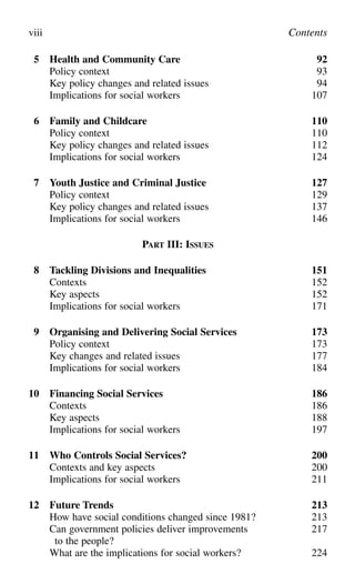 5 Health and Community Care 92
Policy context 93
Key policy changes and related issues 94
Implications for social workers 107
6 Family and Childcare 110
Policy context 110
Key policy changes and related issues 112
Implications for social workers 124
7 Youth Justice and Criminal Justice 127
Policy context 129
Key policy changes and related issues 137
Implications for social workers 146
PART III: ISSUES
8 Tackling Divisions and Inequalities 151
Contexts 152
Key aspects 152
Implications for social workers 171
9 Organising and Delivering Social Services 173
Policy context 173
Key changes and related issues 177
Implications for social workers 184
10 Financing Social Services 186
Contexts 186
Key aspects 188
Implications for social workers 197
11 Who Controls Social Services? 200
Contexts and key aspects 200
Implications for social workers 211
12 Future Trends 213
How have social conditions changed since 1981? 213
Can government policies deliver improvements 217
to the people?
What are the implications for social workers? 224
viii Contents
 