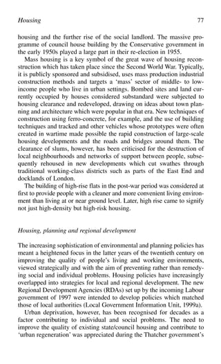 housing and the further rise of the social landlord. The massive pro-
gramme of council house building by the Conservative government in
the early 1950s played a large part in their re-election in 1955.
Mass housing is a key symbol of the great wave of housing recon-
struction which has taken place since the Second World War. Typically,
it is publicly sponsored and subsidised, uses mass production industrial
construction methods and targets a ‘mass’ sector of middle- to low-
income people who live in urban settings. Bombed sites and land cur-
rently occupied by houses considered substandard were subjected to
housing clearance and redeveloped, drawing on ideas about town plan-
ning and architecture which were popular in that era. New techniques of
construction using ferro-concrete, for example, and the use of building
techniques and tracked and other vehicles whose prototypes were often
created in wartime made possible the rapid construction of large-scale
housing developments and the roads and bridges around them. The
clearance of slums, however, has been criticised for the destruction of
local neighbourhoods and networks of support between people, subse-
quently rehoused in new developments which cut swathes through
traditional working-class districts such as parts of the East End and
docklands of London.
The building of high-rise flats in the post-war period was considered at
first to provide people with a cleaner and more convenient living environ-
ment than living at or near ground level. Later, high rise came to signify
not just high-density but high-risk housing.
Housing, planning and regional development
The increasing sophistication of environmental and planning policies has
meant a heightened focus in the latter years of the twentieth century on
improving the quality of people’s living and working environments,
viewed strategically and with the aim of preventing rather than remedy-
ing social and individual problems. Housing policies have increasingly
overlapped into strategies for local and regional development. The new
Regional Development Agencies (RDAs) set up by the incoming Labour
government of 1997 were intended to develop policies which matched
those of local authorities (Local Government Information Unit, 1999a).
Urban deprivation, however, has been recognised for decades as a
factor contributing to individual and social problems. The need to
improve the quality of existing state/council housing and contribute to
‘urban regeneration’ was appreciated during the Thatcher government’s
Housing 77
 