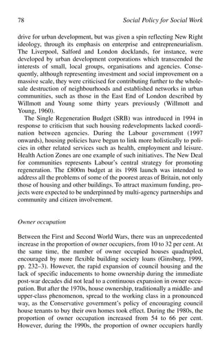 drive for urban development, but was given a spin reflecting New Right
ideology, through its emphasis on enterprise and entrepreneurialism.
The Liverpool, Salford and London docklands, for instance, were
developed by urban development corporations which transcended the
interests of small, local groups, organisations and agencies. Conse-
quently, although representing investment and social improvement on a
massive scale, they were criticised for contributing further to the whole-
sale destruction of neighbourhoods and established networks in urban
communities, such as those in the East End of London described by
Willmott and Young some thirty years previously (Willmott and
Young, 1960).
The Single Regeneration Budget (SRB) was introduced in 1994 in
response to criticism that such housing redevelopments lacked coordi-
nation between agencies. During the Labour government (1997
onwards), housing policies have begun to link more holistically to poli-
cies in other related services such as health, employment and leisure.
Health Action Zones are one example of such initiatives. The New Deal
for communities represents Labour’s central strategy for promoting
regeneration. The £800m budget at its 1998 launch was intended to
address all the problems of some of the poorest areas of Britain, not only
those of housing and other buildings. To attract maximum funding, pro-
jects were expected to be underpinned by multi-agency partnerships and
community and citizen involvement.
Owner occupation
Between the First and Second World Wars, there was an unprecedented
increase in the proportion of owner occupiers, from 10 to 32 per cent. At
the same time, the number of owner occupied houses quadrupled,
encouraged by more flexible building society loans (Ginsburg, 1999,
pp. 232–3). However, the rapid expansion of council housing and the
lack of specific inducements to home ownership during the immediate
post-war decades did not lead to a continuous expansion in owner occu-
pation. But after the 1970s, house ownership, traditionally a middle- and
upper-class phenomenon, spread to the working class in a pronounced
way, as the Conservative government’s policy of encouraging council
house tenants to buy their own homes took effect. During the 1980s, the
proportion of owner occupation increased from 54 to 66 per cent.
However, during the 1990s, the proportion of owner occupiers hardly
78 Social Policy for Social Work
 