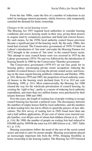 From the late 1980s, came the first of a number of reductions in tax
relief on mortgage interest payments, which, however, only temporarily
curtailed the demand for home ownership.
Changes in the social housing sector
The Housing Act 1957 required local authorities to consider housing
conditions and assess housing needs in their area, giving them powers
to acquire land by compulsory purchase and build and convert houses.
By such means, by the 1970s local authority council house provision
became a significant part of the housing stock. By the early 1980s, this
trend had reversed. The Conservative government of 1970–74 built on
Labour’s introduction of ‘fair rents’ and under the Housing Finance Act
1972 brought in the system of ‘fair rents’ in the council house sector.
This attempt to raise council house rents was reversed in 1975 by the
Labour government (1974–79) and was followed by the introduction of
housing benefit in 1980 by the Conservative Thatcher government.
The Conservative government (1979–97) set out four goals for its
housing policy: encouraging private owner occupation; reducing the
number of council houses; reviving the private rented sector; and focus-
ing on the most urgent housing problems (Atkinson and Durden, 1994,
p. 183). Between 1979 and 1995, the proportion of local authority coun-
cil houses in the housing stock declined from 31.4 to 18.9 per cent
(Ginsburg, 1999, p. 241). Most controversially, the Housing Act 1980
cleared the way for the wholesale privatisation of council housing, by
creating the ‘right to buy’, partly as a means of reducing local authority
expenditure, and more than two million homes were purchased by their
tenants between 1980 and 1985.
Over the years, the length of waiting lists of people wishing to occupy
council housing has become a political issue. The discrepancy between
the numbers of empty houses held by local authorities, and the numbers
on their waiting lists, has led to efforts to speed the process of new allo-
cations. The first survey of waiting lists in 1949 found more than one
and a half million applications, 85 per cent of whom were married cou-
ple families, over 60 per cent of whom had children (Green et al., 1997,
p. 114). By 1988, the number of people on waiting lists had reduced to
670,000 and by 1995/96 the total was 631,000 (Green et al., 1997, Table
6.1, p. 115).
Housing associations follow the trend of the rest of the social rented
sector and tend to cater for poorer people. Housing associations played
an increasingly important role from the 1970s, bringing flexibility in
home ownership to the housing market. The Housing Act 1974 boosted
80 Social Policy for Social Work
 