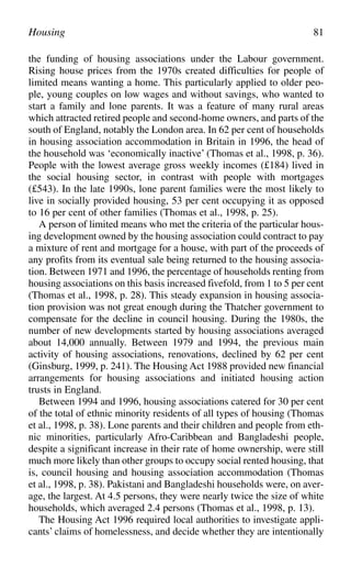 the funding of housing associations under the Labour government.
Rising house prices from the 1970s created difficulties for people of
limited means wanting a home. This particularly applied to older peo-
ple, young couples on low wages and without savings, who wanted to
start a family and lone parents. It was a feature of many rural areas
which attracted retired people and second-home owners, and parts of the
south of England, notably the London area. In 62 per cent of households
in housing association accommodation in Britain in 1996, the head of
the household was ‘economically inactive’ (Thomas et al., 1998, p. 36).
People with the lowest average gross weekly incomes (£184) lived in
the social housing sector, in contrast with people with mortgages
(£543). In the late 1990s, lone parent families were the most likely to
live in socially provided housing, 53 per cent occupying it as opposed
to 16 per cent of other families (Thomas et al., 1998, p. 25).
A person of limited means who met the criteria of the particular hous-
ing development owned by the housing association could contract to pay
a mixture of rent and mortgage for a house, with part of the proceeds of
any profits from its eventual sale being returned to the housing associa-
tion. Between 1971 and 1996, the percentage of households renting from
housing associations on this basis increased fivefold, from 1 to 5 per cent
(Thomas et al., 1998, p. 28). This steady expansion in housing associa-
tion provision was not great enough during the Thatcher government to
compensate for the decline in council housing. During the 1980s, the
number of new developments started by housing associations averaged
about 14,000 annually. Between 1979 and 1994, the previous main
activity of housing associations, renovations, declined by 62 per cent
(Ginsburg, 1999, p. 241). The Housing Act 1988 provided new financial
arrangements for housing associations and initiated housing action
trusts in England.
Between 1994 and 1996, housing associations catered for 30 per cent
of the total of ethnic minority residents of all types of housing (Thomas
et al., 1998, p. 38). Lone parents and their children and people from eth-
nic minorities, particularly Afro-Caribbean and Bangladeshi people,
despite a significant increase in their rate of home ownership, were still
much more likely than other groups to occupy social rented housing, that
is, council housing and housing association accommodation (Thomas
et al., 1998, p. 38). Pakistani and Bangladeshi households were, on aver-
age, the largest. At 4.5 persons, they were nearly twice the size of white
households, which averaged 2.4 persons (Thomas et al., 1998, p. 13).
The Housing Act 1996 required local authorities to investigate appli-
cants’ claims of homelessness, and decide whether they are intentionally
Housing 81
 