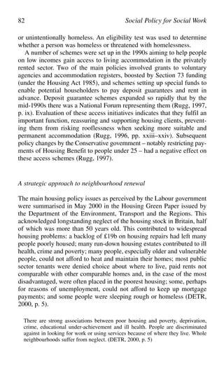 or unintentionally homeless. An eligibility test was used to determine
whether a person was homeless or threatened with homelessness.
A number of schemes were set up in the 1990s aiming to help people
on low incomes gain access to living accommodation in the privately
rented sector. Two of the main policies involved grants to voluntary
agencies and accommodation registers, boosted by Section 73 funding
(under the Housing Act 1985), and schemes setting up special funds to
enable potential householders to pay deposit guarantees and rent in
advance. Deposit guarantee schemes expanded so rapidly that by the
mid-1990s there was a National Forum representing them (Rugg, 1997,
p. ix). Evaluation of these access initiatives indicates that they fulfil an
important function, reassuring and supporting housing clients, prevent-
ing them from risking rooflessness when seeking more suitable and
permanent accommodation (Rugg, 1996, pp. xxiii–xxiv). Subsequent
policy changes by the Conservative government – notably restricting pay-
ments of Housing Benefit to people under 25 – had a negative effect on
these access schemes (Rugg, 1997).
A strategic approach to neighbourhood renewal
The main housing policy issues as perceived by the Labour government
were summarised in May 2000 in the Housing Green Paper issued by
the Department of the Environment, Transport and the Regions. This
acknowledged longstanding neglect of the housing stock in Britain, half
of which was more than 50 years old. This contributed to widespread
housing problems: a backlog of £19b on housing repairs had left many
people poorly housed; many run-down housing estates contributed to ill
health, crime and poverty; many people, especially older and vulnerable
people, could not afford to heat and maintain their homes; most public
sector tenants were denied choice about where to live, paid rents not
comparable with other comparable homes and, in the case of the most
disadvantaged, were often placed in the poorest housing; some, perhaps
for reasons of unemployment, could not afford to keep up mortgage
payments; and some people were sleeping rough or homeless (DETR,
2000, p. 5).
There are strong associations between poor housing and poverty, deprivation,
crime, educational under-achievement and ill health. People are discriminated
against in looking for work or using services because of where they live. Whole
neighbourhoods suffer from neglect. (DETR, 2000, p. 5)
82 Social Policy for Social Work
 