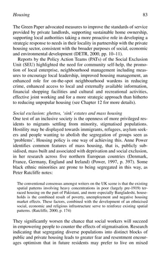 The Green Paper advocated measures to improve the standards of service
provided by private landlords, supporting sustainable home ownership,
supporting local authorities taking a more proactive role in developing a
strategic response to needs in their locality in partnership with the private
housing sector, consistent with the broader purposes of social, economic
and environmental development (DETR, 2000, pp. 10–11).
Reports by the Policy Action Teams (PATs) of the Social Exclusion
Unit (SEU) highlighted the need for community self-help, the promo-
tion of local enterprise, neighbourhood management including meas-
ures to encourage local leadership, improved housing management, an
enhanced role for on-the-spot neighbourhood wardens in reducing
crime, enhanced access to local and externally available information,
financial shopping facilities and cultural and recreational activities,
effective joint working and for a more strategic approach than hitherto
to reducing unpopular housing (see Chapter 12 for more details).
Social exclusion: ghettos, ‘sink’ estates and mass housing
One test of an inclusive society is the openness of more privileged res-
idents to migrants settling from minority, stigmatised populations.
Hostility may be displayed towards immigrants, refugees, asylum seek-
ers and people wanting to abolish the segregation of groups seen as
‘problems’. Housing policy is one way of achieving this. Anne Power
identifies common features of mass housing, that is, publicly sub-
sidised, mass built and associated with deprivation and social exclusion,
in her research across five northern European countries (Denmark,
France, Germany, England and Ireland) (Power, 1997, p. 397). Some
black ethnic minorities are prone to being segregated in this way, as
Peter Ratcliffe notes:
The conventional consensus amongst writers on the UK scene is that the existing
spatial patterns involving heavy concentrations in poor (largely pre-1919) ter-
raced housing on the part of Pakistani, and more especially Bangladeshi, house-
holds is the combined result of poverty, unemployment and negative housing
market effects. These factors, combined with the development of an ethnicised
social, economic and religious infrastructure serve to reinforce existing spatial
patterns. (Ratcliffe, 2000, p. 174)
They significantly worsen the chance that social workers will succeed
in empowering people to counter the effects of stigmatisation. Research
indicating that segregating diverse populations into distinct blocks of
public and private housing leads to greater fear and resentment encour-
ages optimism that in future residents may prefer to live on mixed
Housing 83
 