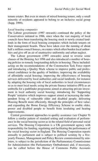 tenure estates. But even in streets of mixed housing tenure, only a small
minority of residents appeared to belong to an inclusive social group
(Jupp, 1999).
Local housing companies
The Labour government (1997 onwards) continued the policy of the
Conservatives initiated in 1986, since when the vast majority of local
councils have been transferring the housing stock to newly created land-
lords in the form of local housing companies which include tenants on
their management boards. These have taken over the running of about
half a million council houses, on estates which often burden local author-
ities and give off an air of unattractive uniformity and urban neglect.
The Labour government (1997 onwards) acted to reverse some
clauses of the Housing Act 1996 and also introduced a number of hous-
ing policies to remedy longstanding deficits in housing. These included:
acting on the recommendations of the Construction Task Force report
and introducing a Quality Mark scheme to improve public and profes-
sional confidence in the quality of builders; improving the availability
of affordable social housing; improving the effectiveness of housing
services delivered by local authorities and social landlords, for instance
by adapting the housing role of local authorities to local circumstances
so as to meet local needs; using the private finance initiative (PFI) as an
umbrella for a pathfinder programme aimed at attracting private invest-
ment in local authority social housing; introducing the ‘Supporting
People’ initiative which improves support aimed at increasing the inde-
pendent living of vulnerable older and disabled people; delivering
Housing Benefit more efficiently, through the principles of best value;
and expanding the Home Energy Efficiency Scheme to enable older,
poorer and disabled people to benefit from insulating and heating
improvements.
Central government approaches to quality assurance (see Chapter 9)
follow a similar pattern of standard setting and evaluation of perform-
ance in the social housing sector as in the related field of personal social
services. The Housing Corporation is a UK government agency with
responsibility for funding, regulating and facilitating the performance of
the social housing sector in England. The Housing Corporation reports
annually to parliament and is subject to political scrutiny by a five-
yearly Finance, Management and Policy Review commissioned by min-
isters, is subject to the jurisdiction of the Parliamentary Commissioner
for Administration (the Parliamentary Ombudsman) and, if necessary,
can be called before the House of Commons Public Accounts
84 Social Policy for Social Work
 