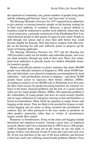 the expansion of community care, greater numbers of people living alone
and the widening gulf between ‘haves’ and ‘have-nots’ in society.
The Housing (Homeless Persons) Act 1977 required local authorities
to give priority to housing homeless people on the housing waiting list
in their local authority of residence. However, a person defined as
homeless could be redirected to another local authority where they had
a local connection, a principle reminiscent of the Elizabethan Poor Law
which directed people to their parish of origin for poor relief. People in
debt through rent arrears had to clear their debt before they could
become eligible for housing. They then had to compete with other peo-
ple on the housing list and earn sufficient points to progress up the
queue of housing applicants.
The Housing (Homeless Persons) Act 1977 and the Housing Act
1985 provided a safety net for families and vulnerable people, who were
not made homeless through any fault of their own. These Acts stimu-
lated local authorities to provide nearly two million affordable homes
for homeless people.
Shelter used official statistics to derive estimates that about 400,000
people were officially homeless in England in 1998, about 49,000 fam-
ilies and individuals were placed in temporary accommodation by local
authorities – bed and breakfast, hostels or lodgings – and about 78,000
people faced action to repossess their homes (Shelter, 2000b).
According to analysis of over 80,000 calls to Shelterline in its first year,
the three main reasons for people becoming homeless are criminal vio-
lence in the home, financial problems and the lack of a social security
safety net for single people (Shelter, 2000a). One particular problem is
the vulnerability of young people who have no social security benefits
and no legal entitlement to emergency housing in bed and breakfast or
hostel accommodation. Many finish up squatting in empty houses and
begging on the streets. They are likely to be arrested for trespass or unli-
censed begging and are prone to being recruited into prostitution. In
contrast, they are often portrayed in the mass media as predators on
other people’s generosity, rather than as victims of circumstances
largely outside their control.
Responses to homelessness, living on the street and begging include
theoretical and empirical research. Among a great mass of empirical
research, Shelter and Crisis estimated that in 1999 at least 2,500 people,
2,000 in England alone, slept out on the streets on any one night. A
quarter of these were between 18 and 25 years old, 6 per cent were over
60, 30 per cent had been in the care of the local authority and between
a third and a half were suffering mental health problems (Shelter, Press
86 Social Policy for Social Work
 