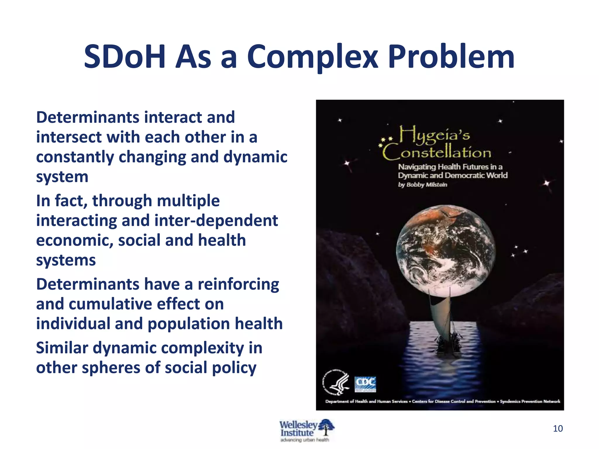 SDoH As a Complex Problem
Determinants interact and
intersect with each other in a
constantly changing and dynamic
system
In fact, through multiple
interacting and inter-dependent
economic, social and health
systems
Determinants have a reinforcing
and cumulative effect on
individual and population health
Similar dynamic complexity in
other spheres of social policy


                                   10
 