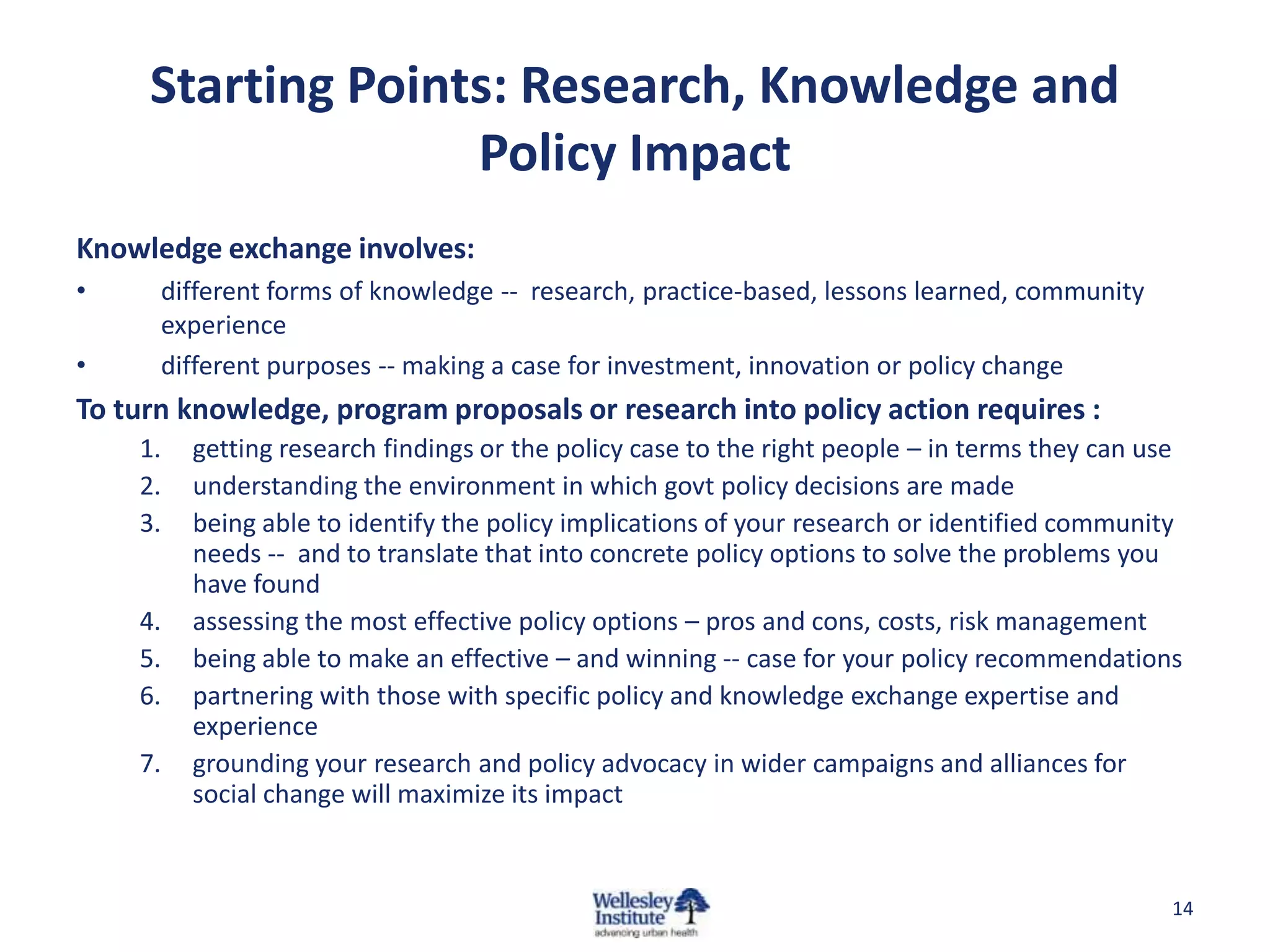 Starting Points: Research, Knowledge and
                   Policy Impact
Knowledge exchange involves:
•     different forms of knowledge -- research, practice-based, lessons learned, community
      experience
•     different purposes -- making a case for investment, innovation or policy change
To turn knowledge, program proposals or research into policy action requires :
    1.   getting research findings or the policy case to the right people – in terms they can use
    2.   understanding the environment in which govt policy decisions are made
    3.   being able to identify the policy implications of your research or identified community
         needs -- and to translate that into concrete policy options to solve the problems you
         have found
    4.   assessing the most effective policy options – pros and cons, costs, risk management
    5.   being able to make an effective – and winning -- case for your policy recommendations
    6.   partnering with those with specific policy and knowledge exchange expertise and
         experience
    7.   grounding your research and policy advocacy in wider campaigns and alliances for
         social change will maximize its impact


                                                                                                14
 