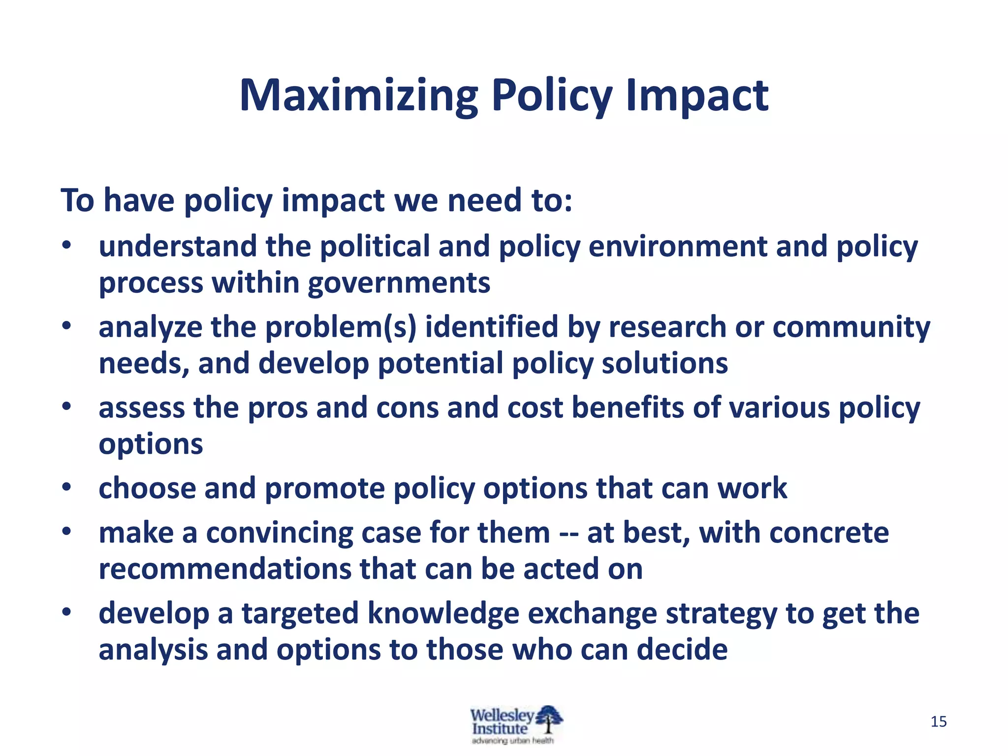 Maximizing Policy Impact

To have policy impact we need to:
• understand the political and policy environment and policy
  process within governments
• analyze the problem(s) identified by research or community
  needs, and develop potential policy solutions
• assess the pros and cons and cost benefits of various policy
  options
• choose and promote policy options that can work
• make a convincing case for them -- at best, with concrete
  recommendations that can be acted on
• develop a targeted knowledge exchange strategy to get the
  analysis and options to those who can decide
                                                             15
 