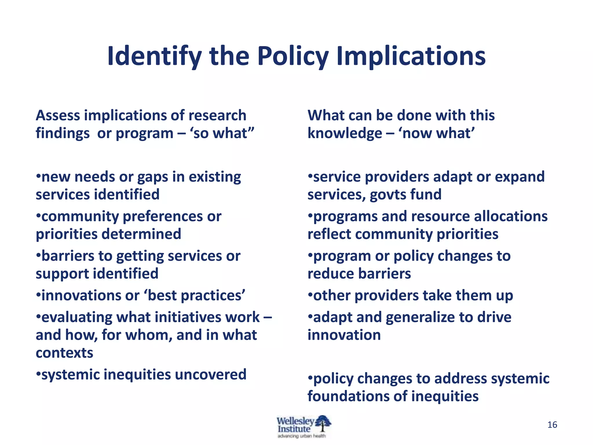 Identify the Policy Implications
Assess implications of research       What can be done with this
findings or program – ‘so what”       knowledge – ‘now what’

•new needs or gaps in existing        •service providers adapt or expand
services identified                   services, govts fund
•community preferences or             •programs and resource allocations
priorities determined                 reflect community priorities
•barriers to getting services or      •program or policy changes to
support identified                    reduce barriers
•innovations or ‘best practices’      •other providers take them up
•evaluating what initiatives work –   •adapt and generalize to drive
and how, for whom, and in what        innovation
contexts
•systemic inequities uncovered        •policy changes to address systemic
                                      foundations of inequities
                                                                        16
 