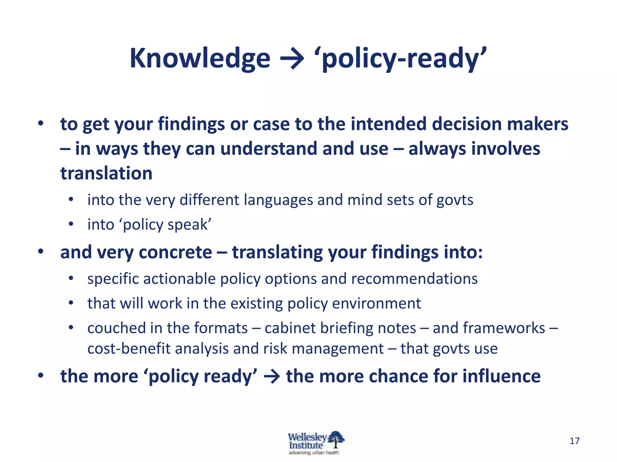 Knowledge → ‘policy-ready’

• to get your findings or case to the intended decision makers
  – in ways they can understand and use – always involves
  translation
   • into the very different languages and mind sets of govts
   • into ‘policy speak’
• and very concrete – translating your findings into:
   • specific actionable policy options and recommendations
   • that will work in the existing policy environment
   • couched in the formats – cabinet briefing notes – and frameworks –
     cost-benefit analysis and risk management – that govts use
• the more ‘policy ready’ → the more chance for influence


                                                                          17
 