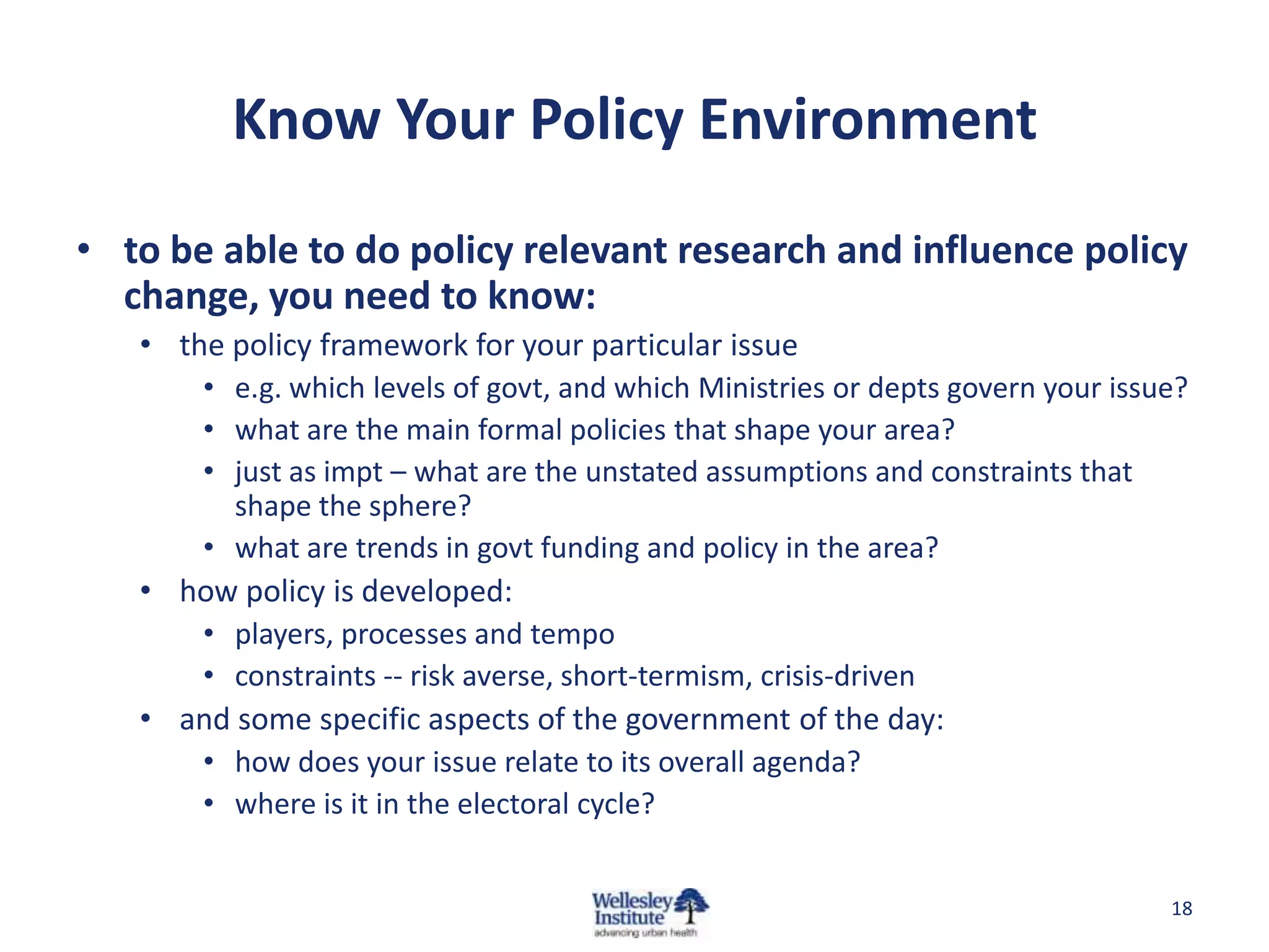 Know Your Policy Environment
• to be able to do policy relevant research and influence policy
  change, you need to know:
   • the policy framework for your particular issue
       • e.g. which levels of govt, and which Ministries or depts govern your issue?
       • what are the main formal policies that shape your area?
       • just as impt – what are the unstated assumptions and constraints that
         shape the sphere?
       • what are trends in govt funding and policy in the area?
   • how policy is developed:
       • players, processes and tempo
       • constraints -- risk averse, short-termism, crisis-driven
   • and some specific aspects of the government of the day:
      • how does your issue relate to its overall agenda?
       • where is it in the electoral cycle?


                                                                                  18
 