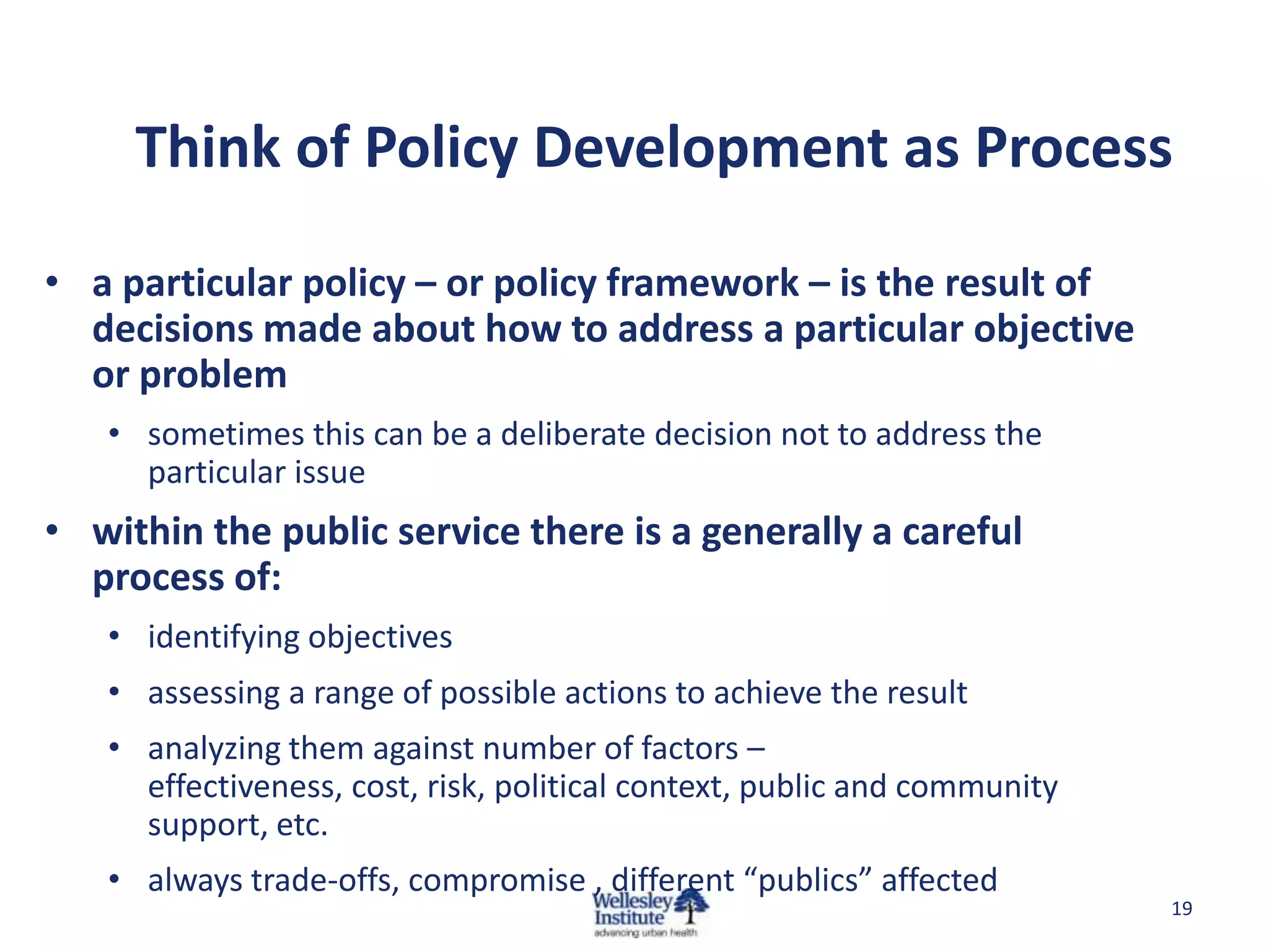 Think of Policy Development as Process

• a particular policy – or policy framework – is the result of
  decisions made about how to address a particular objective
  or problem
   • sometimes this can be a deliberate decision not to address the
     particular issue
• within the public service there is a generally a careful
  process of:
   • identifying objectives
   • assessing a range of possible actions to achieve the result
   • analyzing them against number of factors –
     effectiveness, cost, risk, political context, public and community
     support, etc.
   • always trade-offs, compromise , different “publics” affected
                                                                          19
 