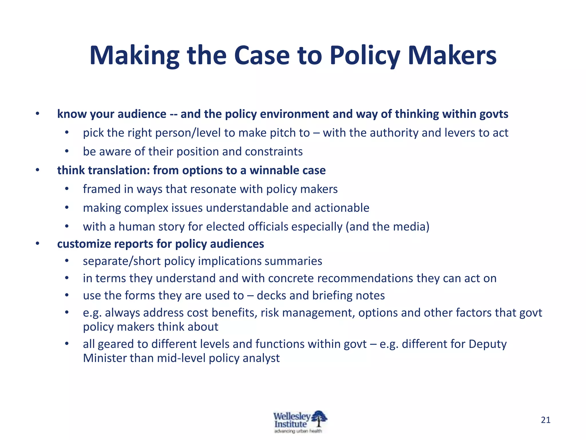 Making the Case to Policy Makers
•   know your audience -- and the policy environment and way of thinking within govts
     • pick the right person/level to make pitch to – with the authority and levers to act
     • be aware of their position and constraints
•   think translation: from options to a winnable case
     • framed in ways that resonate with policy makers
     • making complex issues understandable and actionable
     • with a human story for elected officials especially (and the media)
•   customize reports for policy audiences
     • separate/short policy implications summaries
     • in terms they understand and with concrete recommendations they can act on
     • use the forms they are used to – decks and briefing notes
     • e.g. always address cost benefits, risk management, options and other factors that govt
         policy makers think about
     • all geared to different levels and functions within govt – e.g. different for Deputy
         Minister than mid-level policy analyst



                                                                                             21
 