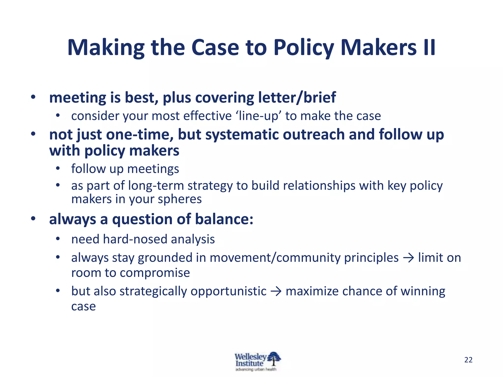 Making the Case to Policy Makers II
• meeting is best, plus covering letter/brief
   • consider your most effective ‘line-up’ to make the case
• not just one-time, but systematic outreach and follow up
  with policy makers
   • follow up meetings
   • as part of long-term strategy to build relationships with key policy
     makers in your spheres
• always a question of balance:
   • need hard-nosed analysis
   • always stay grounded in movement/community principles → limit on
     room to compromise
   • but also strategically opportunistic → maximize chance of winning
     case


                                                                            22
 