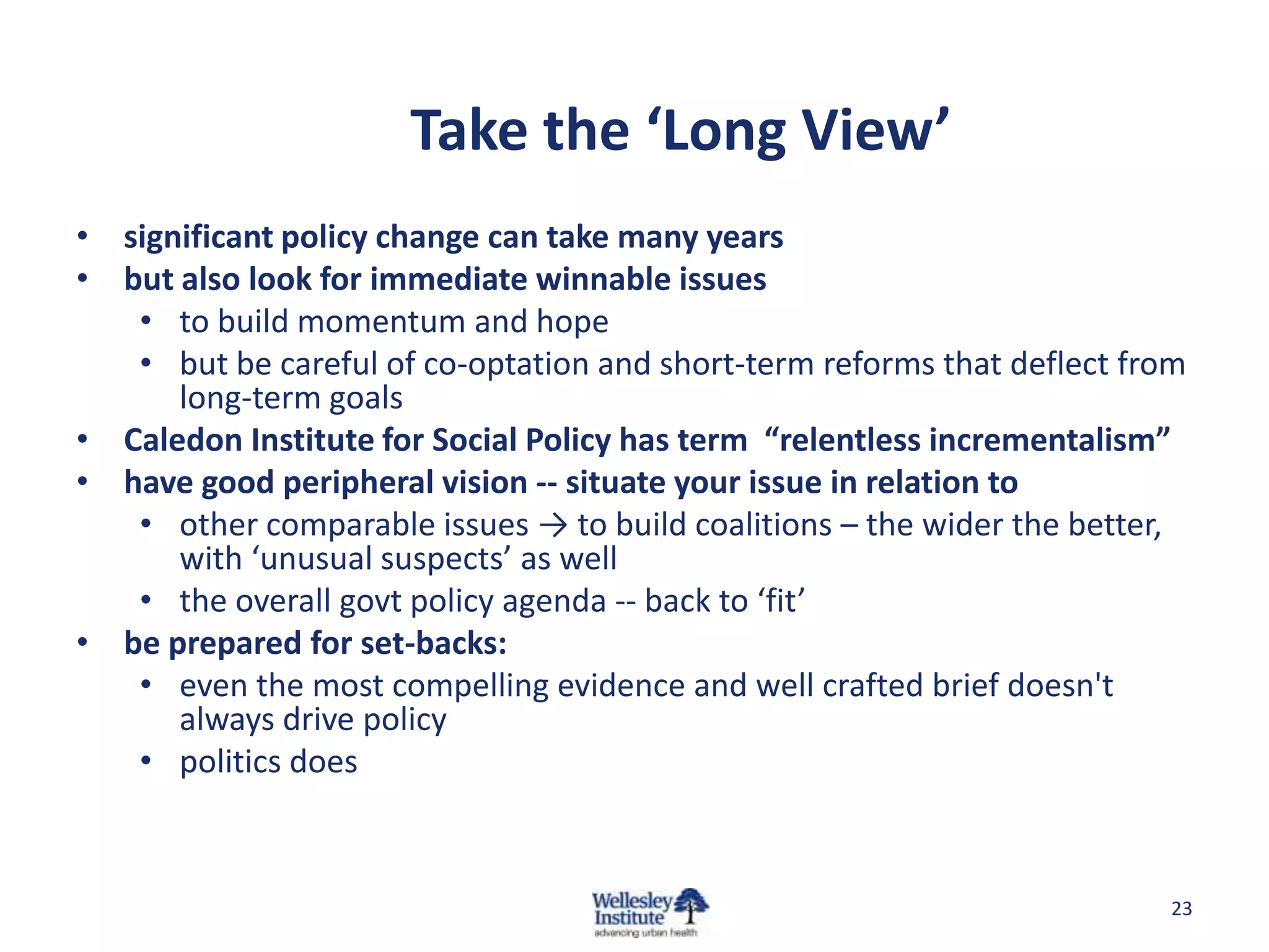 Take the ‘Long View’
• significant policy change can take many years
• but also look for immediate winnable issues
   • to build momentum and hope
   • but be careful of co-optation and short-term reforms that deflect from
      long-term goals
• Caledon Institute for Social Policy has term “relentless incrementalism”
• have good peripheral vision -- situate your issue in relation to
   • other comparable issues → to build coalitions – the wider the better,
      with ‘unusual suspects’ as well
   • the overall govt policy agenda -- back to ‘fit’
• be prepared for set-backs:
   • even the most compelling evidence and well crafted brief doesn't
      always drive policy
   • politics does



                                                                         23
 