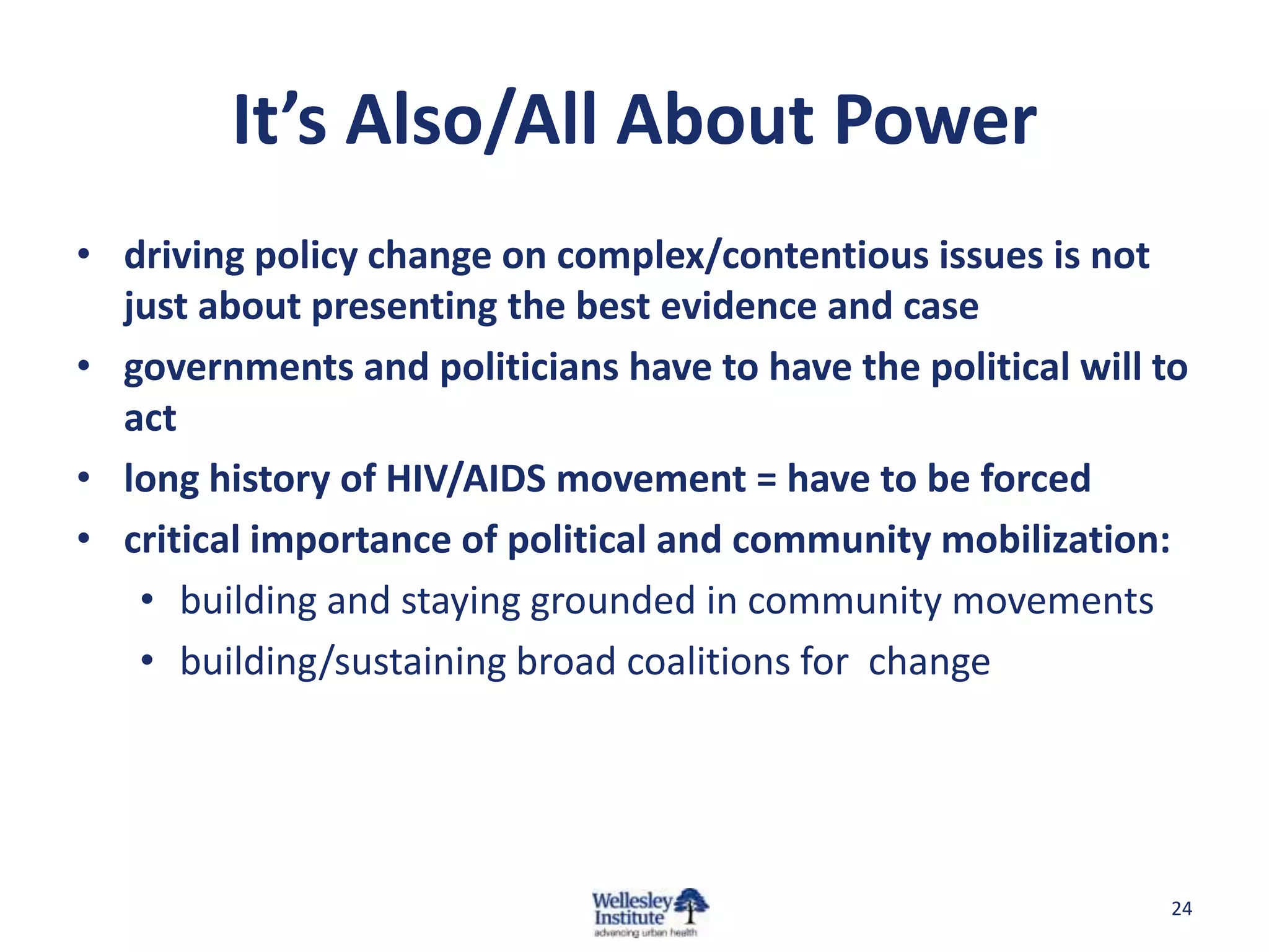 It’s Also/All About Power
• driving policy change on complex/contentious issues is not
  just about presenting the best evidence and case
• governments and politicians have to have the political will to
  act
• long history of HIV/AIDS movement = have to be forced
• critical importance of political and community mobilization:
   • building and staying grounded in community movements
   • building/sustaining broad coalitions for change




                                                               24
 