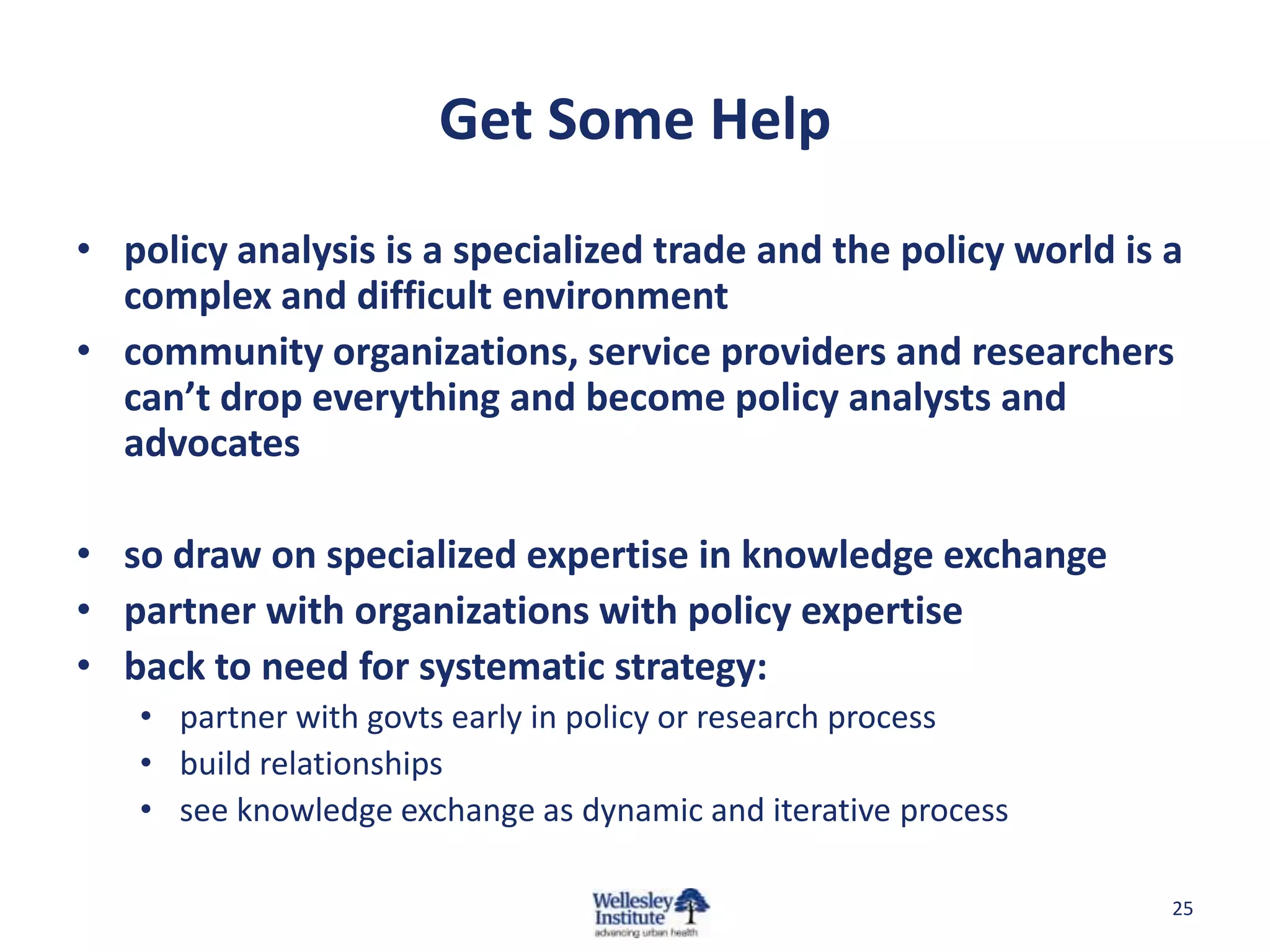 Get Some Help
• policy analysis is a specialized trade and the policy world is a
  complex and difficult environment
• community organizations, service providers and researchers
  can’t drop everything and become policy analysts and
  advocates

• so draw on specialized expertise in knowledge exchange
• partner with organizations with policy expertise
• back to need for systematic strategy:
   • partner with govts early in policy or research process
   • build relationships
   • see knowledge exchange as dynamic and iterative process

                                                                 25
 