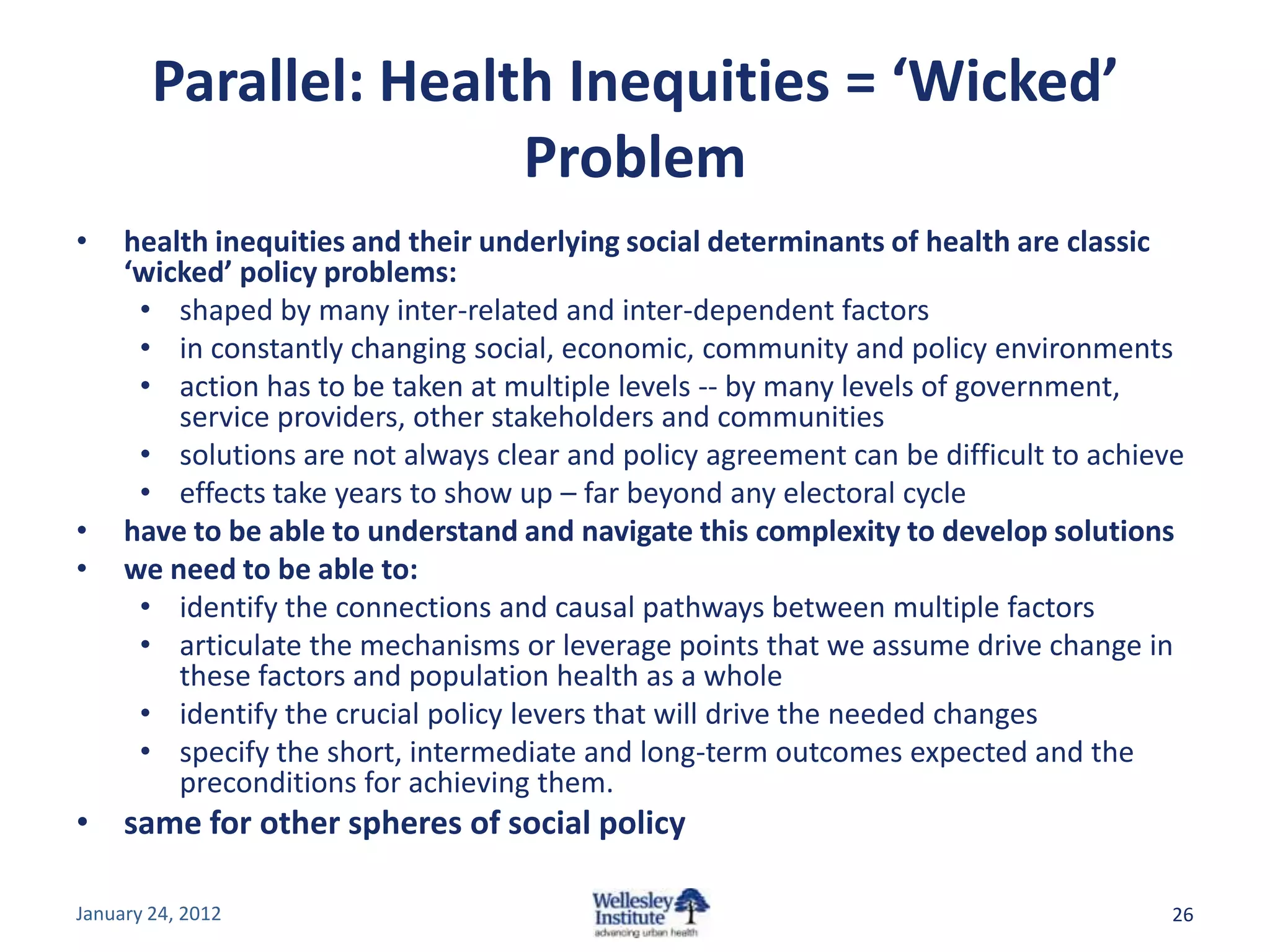 Parallel: Health Inequities = ‘Wicked’
                       Problem
•    health inequities and their underlying social determinants of health are classic
     ‘wicked’ policy problems:
      • shaped by many inter-related and inter-dependent factors
      • in constantly changing social, economic, community and policy environments
      • action has to be taken at multiple levels -- by many levels of government,
         service providers, other stakeholders and communities
      • solutions are not always clear and policy agreement can be difficult to achieve
      • effects take years to show up – far beyond any electoral cycle
•    have to be able to understand and navigate this complexity to develop solutions
•    we need to be able to:
      • identify the connections and causal pathways between multiple factors
      • articulate the mechanisms or leverage points that we assume drive change in
         these factors and population health as a whole
      • identify the crucial policy levers that will drive the needed changes
      • specify the short, intermediate and long-term outcomes expected and the
         preconditions for achieving them.
• same for other spheres of social policy

January 24, 2012                                                                      26
 