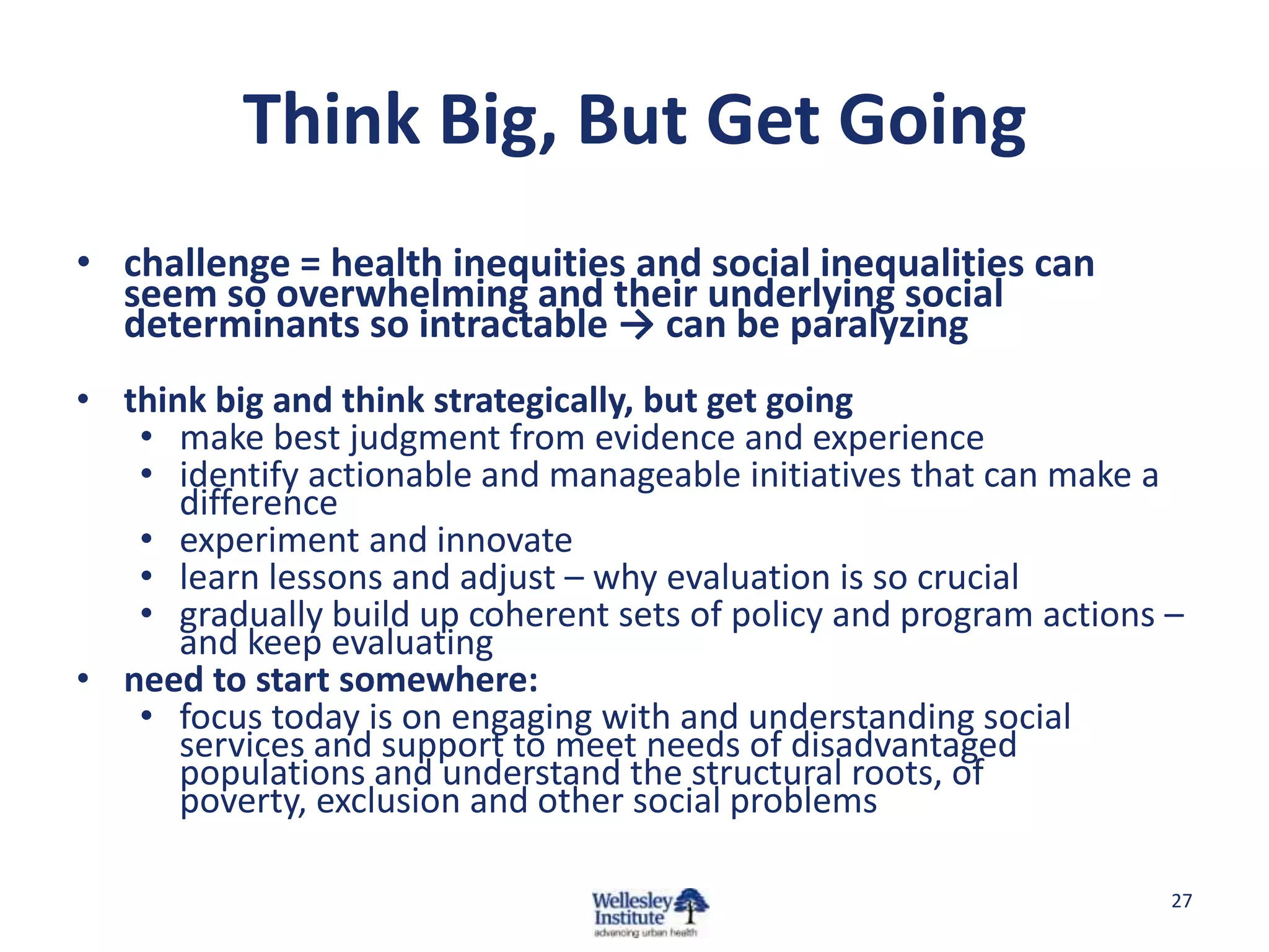 Think Big, But Get Going
• challenge = health inequities and social inequalities can
  seem so overwhelming and their underlying social
  determinants so intractable → can be paralyzing
• think big and think strategically, but get going
   • make best judgment from evidence and experience
   • identify actionable and manageable initiatives that can make a
      difference
   • experiment and innovate
   • learn lessons and adjust – why evaluation is so crucial
   • gradually build up coherent sets of policy and program actions –
      and keep evaluating
• need to start somewhere:
   • focus today is on engaging with and understanding social
      services and support to meet needs of disadvantaged
      populations and understand the structural roots, of
      poverty, exclusion and other social problems

                                                                    27
 