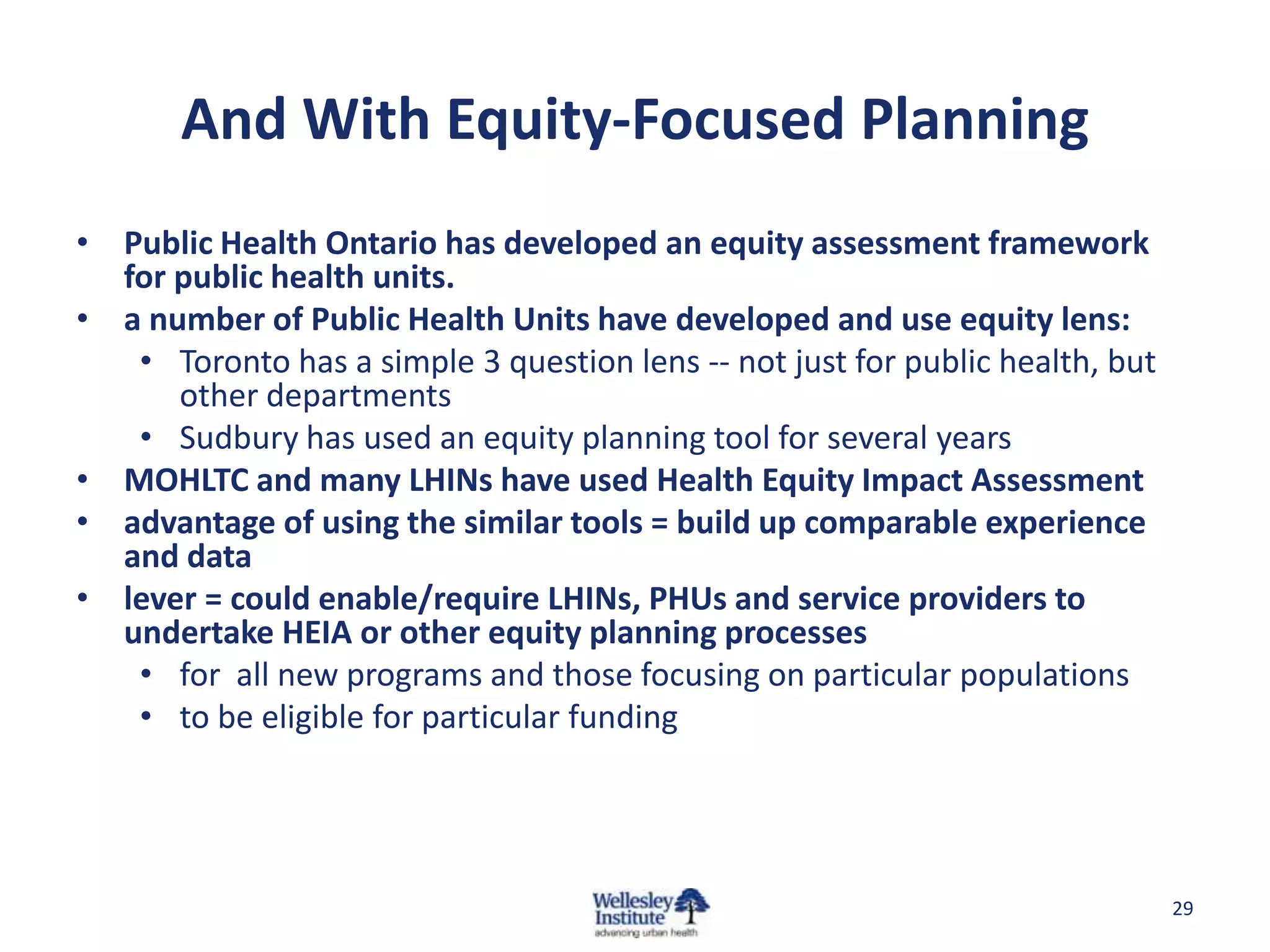 And With Equity-Focused Planning
• Public Health Ontario has developed an equity assessment framework
  for public health units.
• a number of Public Health Units have developed and use equity lens:
   • Toronto has a simple 3 question lens -- not just for public health, but
      other departments
   • Sudbury has used an equity planning tool for several years
• MOHLTC and many LHINs have used Health Equity Impact Assessment
• advantage of using the similar tools = build up comparable experience
  and data
• lever = could enable/require LHINs, PHUs and service providers to
  undertake HEIA or other equity planning processes
   • for all new programs and those focusing on particular populations
   • to be eligible for particular funding




                                                                               29
 