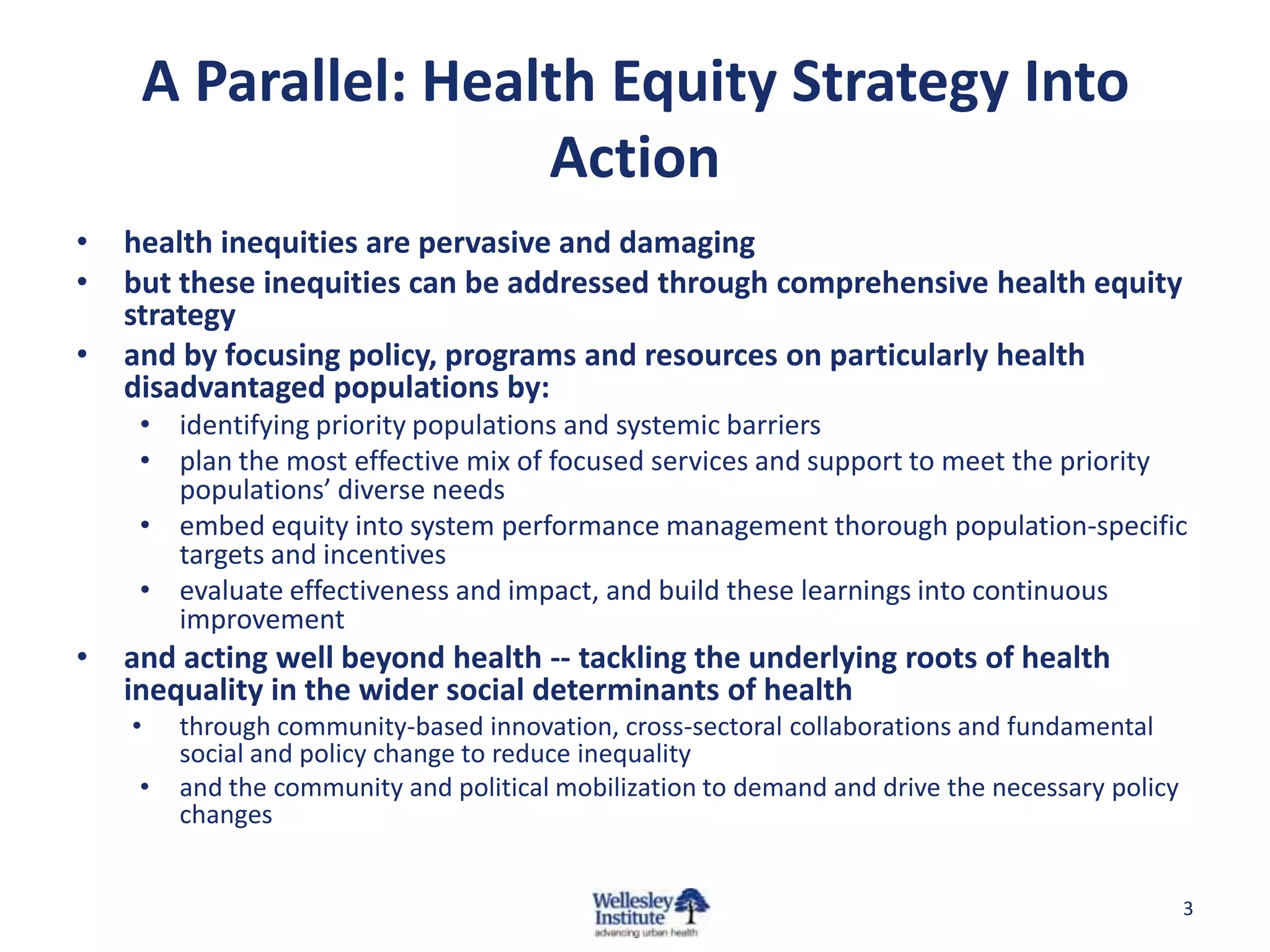 A Parallel: Health Equity Strategy Into
                     Action
•   health inequities are pervasive and damaging
•   but these inequities can be addressed through comprehensive health equity
    strategy
•   and by focusing policy, programs and resources on particularly health
    disadvantaged populations by:
     • identifying priority populations and systemic barriers
     • plan the most effective mix of focused services and support to meet the priority
       populations’ diverse needs
     • embed equity into system performance management thorough population-specific
       targets and incentives
     • evaluate effectiveness and impact, and build these learnings into continuous
       improvement
•   and acting well beyond health -- tackling the underlying roots of health
    inequality in the wider social determinants of health
    •    through community-based innovation, cross-sectoral collaborations and fundamental
         social and policy change to reduce inequality
     •   and the community and political mobilization to demand and drive the necessary policy
         changes


                                                                                                 3
 