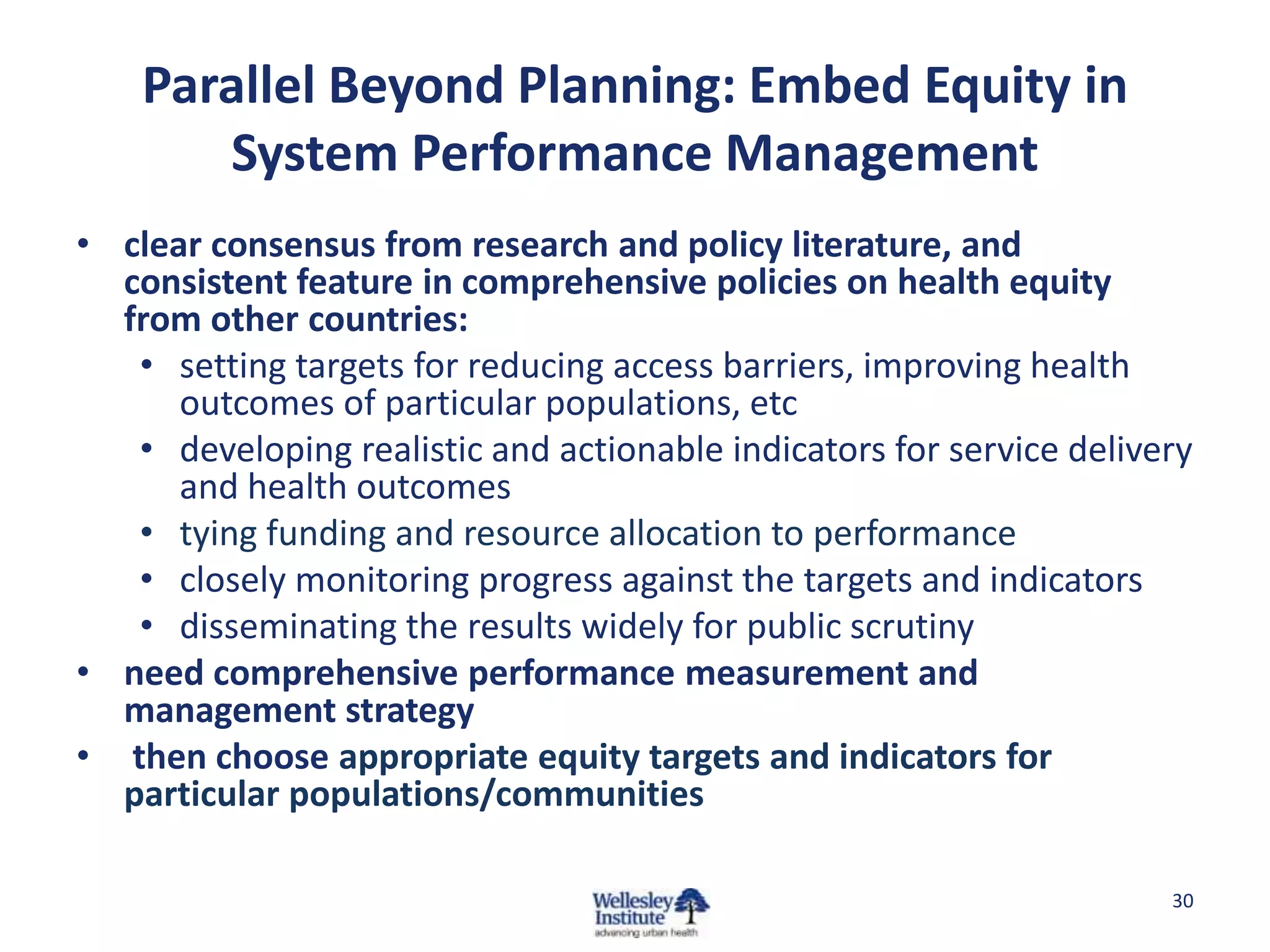 Parallel Beyond Planning: Embed Equity in
       System Performance Management
• clear consensus from research and policy literature, and
  consistent feature in comprehensive policies on health equity
  from other countries:
   • setting targets for reducing access barriers, improving health
      outcomes of particular populations, etc
   • developing realistic and actionable indicators for service delivery
      and health outcomes
   • tying funding and resource allocation to performance
   • closely monitoring progress against the targets and indicators
   • disseminating the results widely for public scrutiny
• need comprehensive performance measurement and
  management strategy
• then choose appropriate equity targets and indicators for
  particular populations/communities

                                                                      30
 