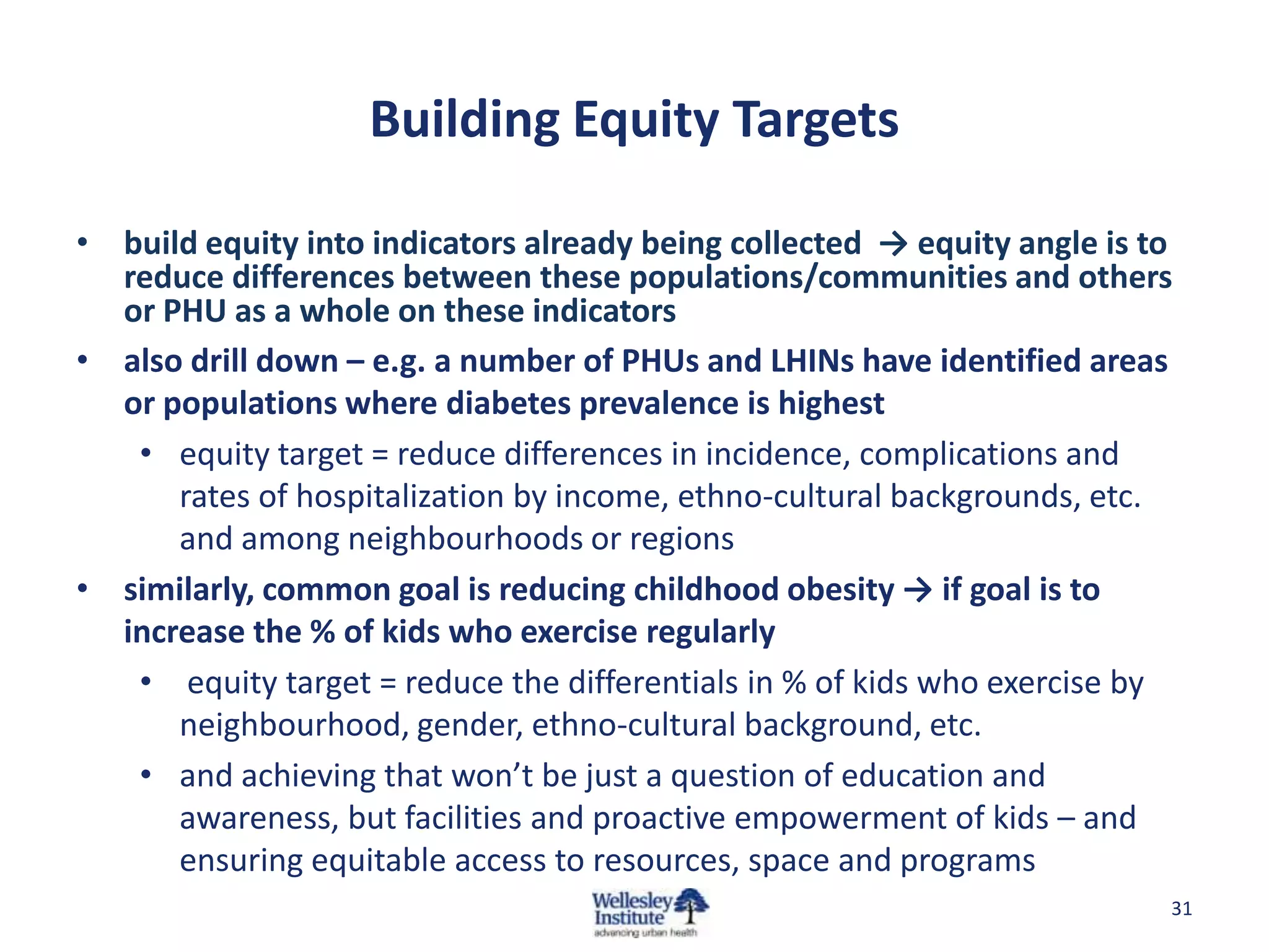 Building Equity Targets

• build equity into indicators already being collected → equity angle is to
  reduce differences between these populations/communities and others
  or PHU as a whole on these indicators
• also drill down – e.g. a number of PHUs and LHINs have identified areas
  or populations where diabetes prevalence is highest
   • equity target = reduce differences in incidence, complications and
      rates of hospitalization by income, ethno-cultural backgrounds, etc.
      and among neighbourhoods or regions
• similarly, common goal is reducing childhood obesity → if goal is to
  increase the % of kids who exercise regularly
   • equity target = reduce the differentials in % of kids who exercise by
      neighbourhood, gender, ethno-cultural background, etc.
   • and achieving that won’t be just a question of education and
      awareness, but facilities and proactive empowerment of kids – and
      ensuring equitable access to resources, space and programs
                                                                          31
 