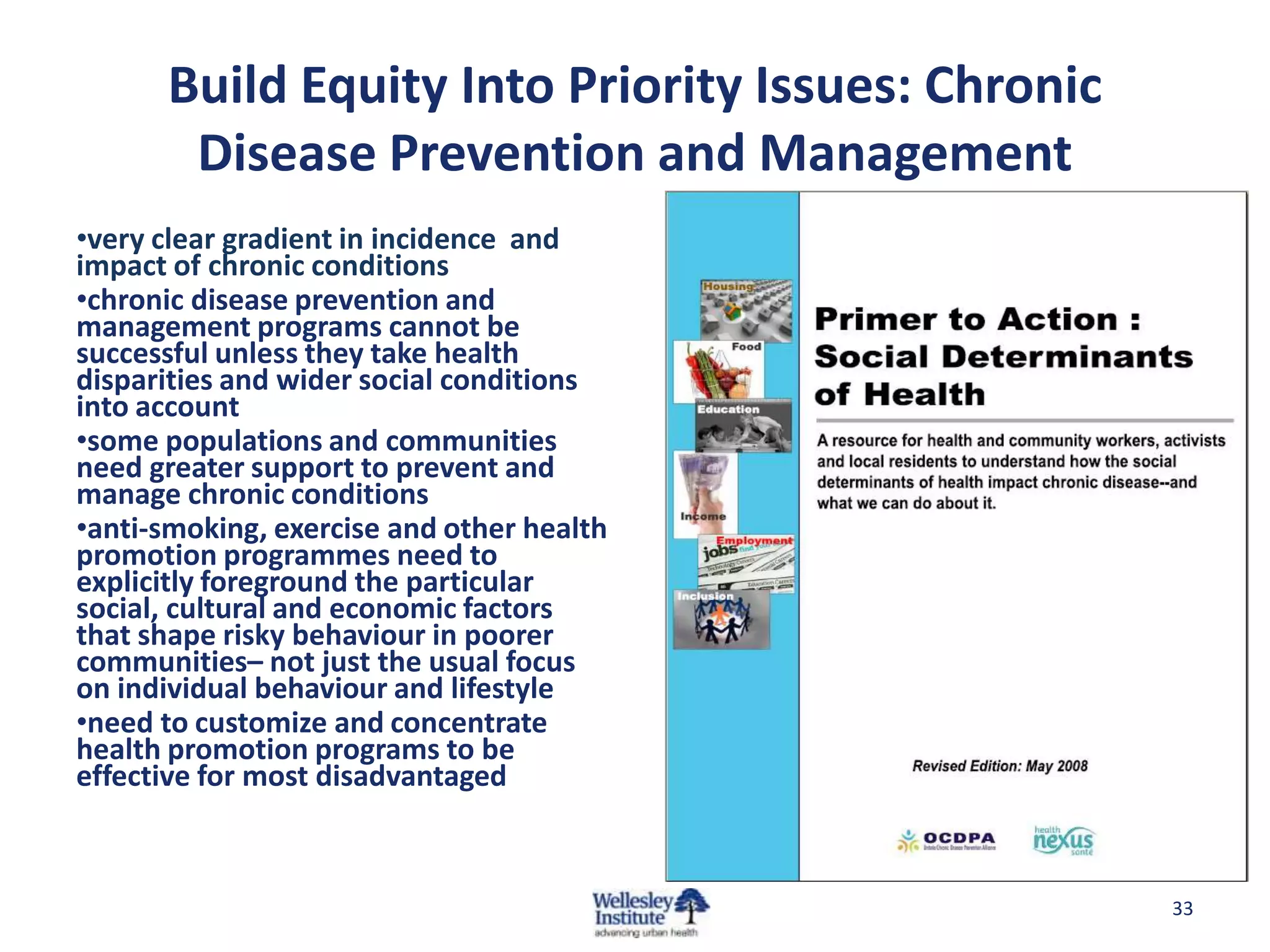 Build Equity Into Priority Issues: Chronic
       Disease Prevention and Management
•very clear gradient in incidence and
impact of chronic conditions
•chronic disease prevention and
management programs cannot be
successful unless they take health
disparities and wider social conditions
into account
•some populations and communities
need greater support to prevent and
manage chronic conditions
•anti-smoking, exercise and other health
promotion programmes need to
explicitly foreground the particular
social, cultural and economic factors
that shape risky behaviour in poorer
communities– not just the usual focus
on individual behaviour and lifestyle
•need to customize and concentrate
health promotion programs to be
effective for most disadvantaged



                                                   33
 