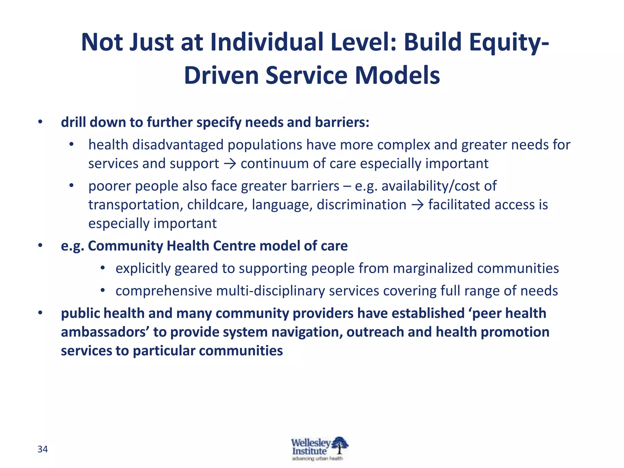 Not Just at Individual Level: Build Equity-
                 Driven Service Models
•    drill down to further specify needs and barriers:
      • health disadvantaged populations have more complex and greater needs for
           services and support → continuum of care especially important
      • poorer people also face greater barriers – e.g. availability/cost of
           transportation, childcare, language, discrimination → facilitated access is
           especially important
•    e.g. Community Health Centre model of care
             • explicitly geared to supporting people from marginalized communities
             • comprehensive multi-disciplinary services covering full range of needs
•    public health and many community providers have established ‘peer health
     ambassadors’ to provide system navigation, outreach and health promotion
     services to particular communities




34
 
