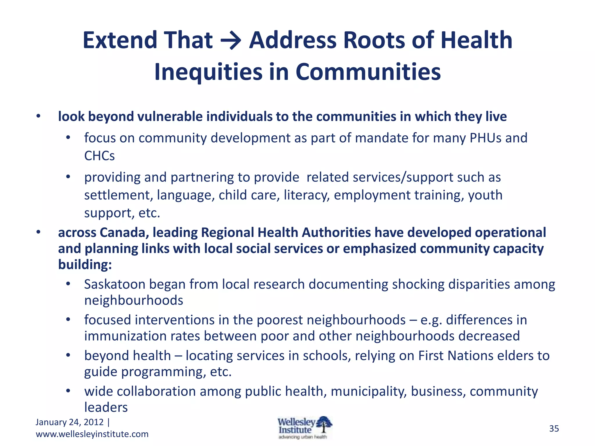 Extend That → Address Roots of Health
                Inequities in Communities
•    look beyond vulnerable individuals to the communities in which they live
      • focus on community development as part of mandate for many PHUs and
         CHCs
      • providing and partnering to provide related services/support such as
         settlement, language, child care, literacy, employment training, youth
         support, etc.
•    across Canada, leading Regional Health Authorities have developed operational
     and planning links with local social services or emphasized community capacity
     building:
      • Saskatoon began from local research documenting shocking disparities among
         neighbourhoods
      • focused interventions in the poorest neighbourhoods – e.g. differences in
         immunization rates between poor and other neighbourhoods decreased
      • beyond health – locating services in schools, relying on First Nations elders to
         guide programming, etc.
      • wide collaboration among public health, municipality, business, community
         leaders
January 24, 2012 |
                                                                                      35
www.wellesleyinstitute.com
 